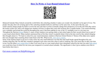 How To Write A Year Round School Essay
Balanced Calendar Many Schools around the world follow this schooling schedule it makes you wonder why shouldn't we be apart of it too. The
people who play their role in being apart of this schooling schedule both love and hate it at the same time. At the end of the day, year
round–schools change people for better or worse the ones who hate it at first eventually change their perspective of it at the end when they notice
the results in their test, and it will change how students will have to adjust their years and vacations due to smaller breaks. Year round–schooling
was a schedule used around the world but throughout the years it has been making its way to the U.S. probably even to a city near you.
Throughout the Harrison School District 2, many of their students were getting ready to start school again for their second school year as part of
a year round school district. Many teachers announced that at first they weren't so grateful about it but as the time went by they started changing
their thoughts about it. ( "It's back to school for year–round elementary students in Harrison School District 2.")Some of the oldest news reports
that were brought when searching about it date back to the 80's. When it was...show more content...
Some of the teachers begun to get use to it they notice the only small difference was that they had small breaks spread throughout the year.
Another thing they like was that they somehow managed to get some extra time when it came to studying, like a few more days to take your time
in test. Fun fact about year–round school is that if you were to go to a year round school since elementary school by the time you enter high school
you would have been in school for one extra year compared to a normal school schedule. The significance is that it gives students extra time to
learn before their time is
Get more content on HelpWriting.net
 