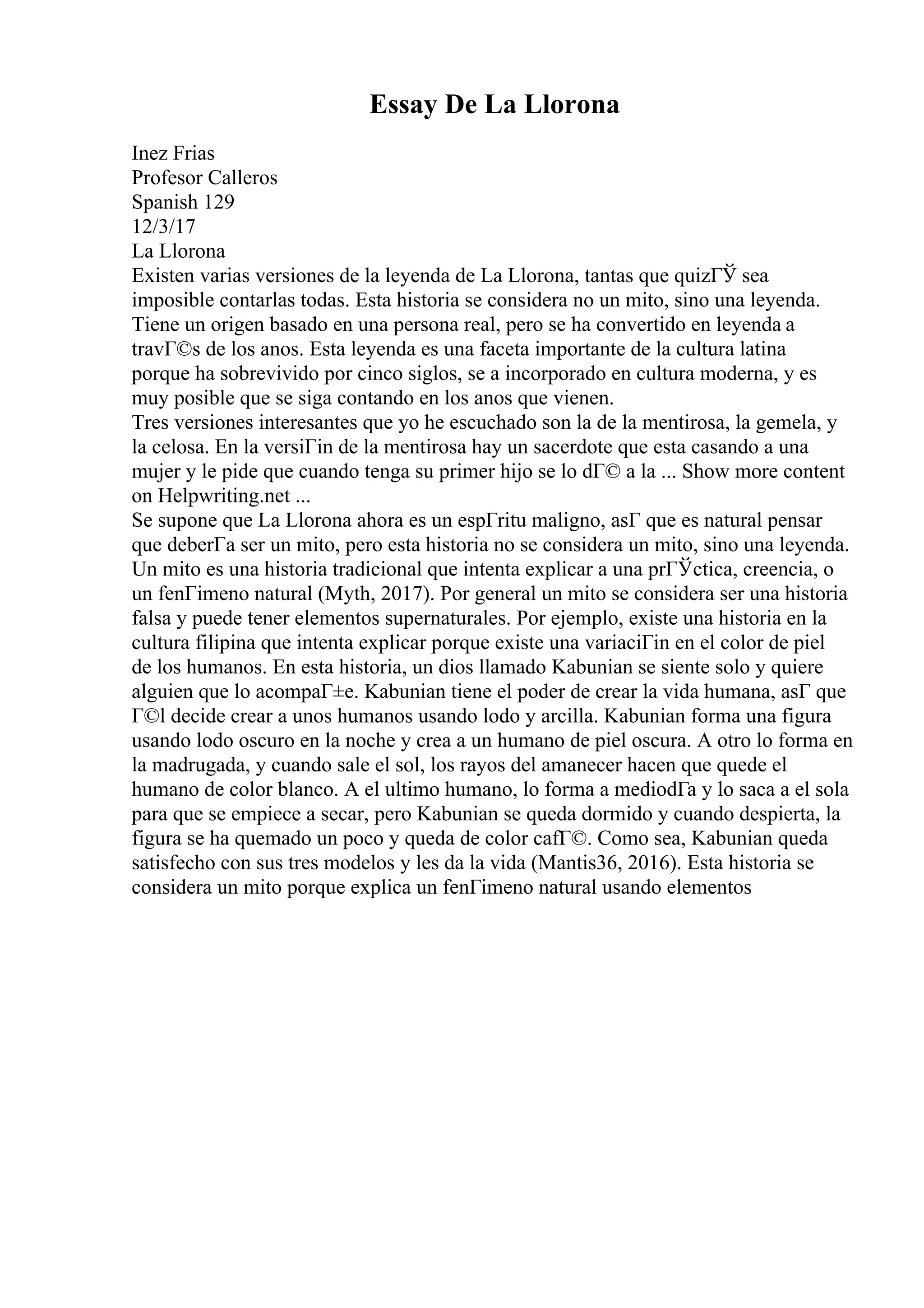 Essay De La Llorona
Inez Frias
Profesor Calleros
Spanish 129
12/3/17
La Llorona
Existen varias versiones de la leyenda de La Llorona, tantas que quizГЎ sea
imposible contarlas todas. Esta historia se considera no un mito, sino una leyenda.
Tiene un origen basado en una persona real, pero se ha convertido en leyenda a
travГ©s de los anos. Esta leyenda es una faceta importante de la cultura latina
porque ha sobrevivido por cinco siglos, se a incorporado en cultura moderna, y es
muy posible que se siga contando en los anos que vienen.
Tres versiones interesantes que yo he escuchado son la de la mentirosa, la gemela, y
la celosa. En la versiГіn de la mentirosa hay un sacerdote que esta casando a una
mujer y le pide que cuando tenga su primer hijo se lo dГ© a la ... Show more content
on Helpwriting.net ...
Se supone que La Llorona ahora es un espГritu maligno, asГ que es natural pensar
que deberГa ser un mito, pero esta historia no se considera un mito, sino una leyenda.
Un mito es una historia tradicional que intenta explicar a una prГЎctica, creencia, o
un fenГіmeno natural (Myth, 2017). Por general un mito se considera ser una historia
falsa y puede tener elementos supernaturales. Por ejemplo, existe una historia en la
cultura filipina que intenta explicar porque existe una variaciГіn en el color de piel
de los humanos. En esta historia, un dios llamado Kabunian se siente solo y quiere
alguien que lo acompaГ±e. Kabunian tiene el poder de crear la vida humana, asГ que
Г©l decide crear a unos humanos usando lodo y arcilla. Kabunian forma una figura
usando lodo oscuro en la noche y crea a un humano de piel oscura. A otro lo forma en
la madrugada, y cuando sale el sol, los rayos del amanecer hacen que quede el
humano de color blanco. A el ultimo humano, lo forma a mediodГa y lo saca a el sola
para que se empiece a secar, pero Kabunian se queda dormido y cuando despierta, la
figura se ha quemado un poco y queda de color cafГ©. Como sea, Kabunian queda
satisfecho con sus tres modelos y les da la vida (Mantis36, 2016). Esta historia se
considera un mito porque explica un fenГіmeno natural usando elementos
 