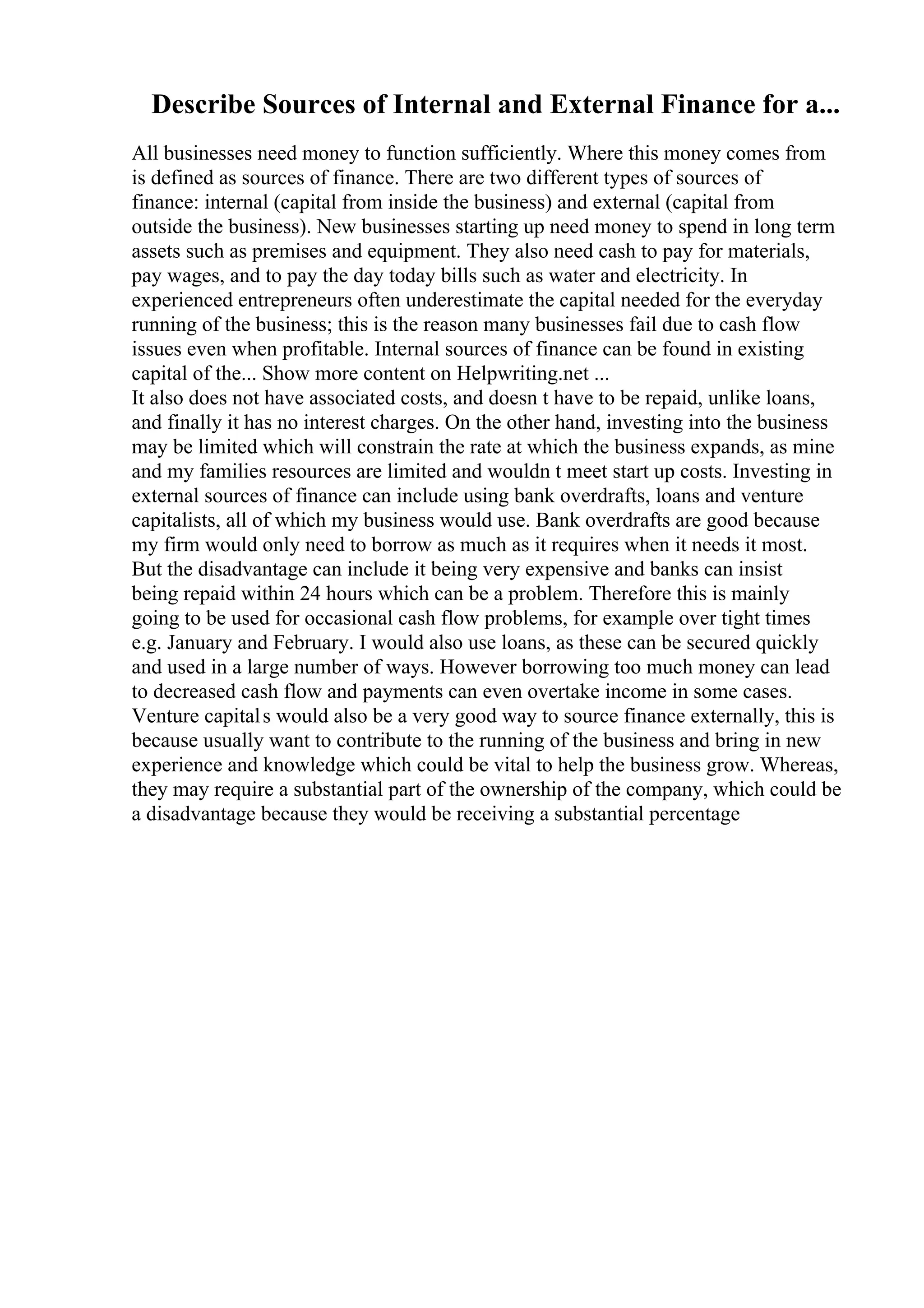 Describe Sources of Internal and External Finance for a...
All businesses need money to function sufficiently. Where this money comes from
is defined as sources of finance. There are two different types of sources of
finance: internal (capital from inside the business) and external (capital from
outside the business). New businesses starting up need money to spend in long term
assets such as premises and equipment. They also need cash to pay for materials,
pay wages, and to pay the day today bills such as water and electricity. In
experienced entrepreneurs often underestimate the capital needed for the everyday
running of the business; this is the reason many businesses fail due to cash flow
issues even when profitable. Internal sources of finance can be found in existing
capital of the... Show more content on Helpwriting.net ...
It also does not have associated costs, and doesn t have to be repaid, unlike loans,
and finally it has no interest charges. On the other hand, investing into the business
may be limited which will constrain the rate at which the business expands, as mine
and my families resources are limited and wouldn t meet start up costs. Investing in
external sources of finance can include using bank overdrafts, loans and venture
capitalists, all of which my business would use. Bank overdrafts are good because
my firm would only need to borrow as much as it requires when it needs it most.
But the disadvantage can include it being very expensive and banks can insist
being repaid within 24 hours which can be a problem. Therefore this is mainly
going to be used for occasional cash flow problems, for example over tight times
e.g. January and February. I would also use loans, as these can be secured quickly
and used in a large number of ways. However borrowing too much money can lead
to decreased cash flow and payments can even overtake income in some cases.
Venture capitals would also be a very good way to source finance externally, this is
because usually want to contribute to the running of the business and bring in new
experience and knowledge which could be vital to help the business grow. Whereas,
they may require a substantial part of the ownership of the company, which could be
a disadvantage because they would be receiving a substantial percentage
 