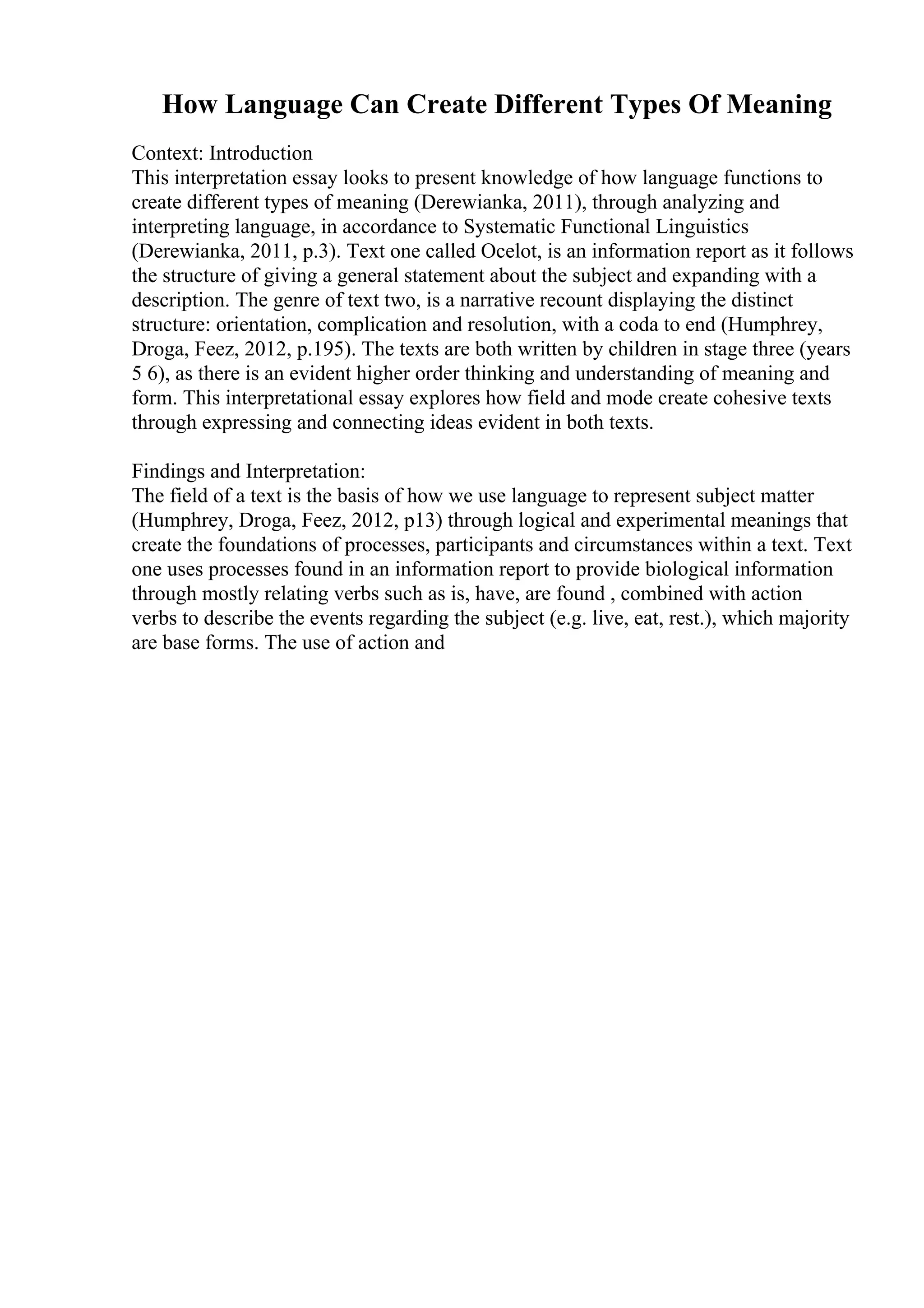 How Language Can Create Different Types Of Meaning
Context: Introduction
This interpretation essay looks to present knowledge of how language functions to
create different types of meaning (Derewianka, 2011), through analyzing and
interpreting language, in accordance to Systematic Functional Linguistics
(Derewianka, 2011, p.3). Text one called Ocelot, is an information report as it follows
the structure of giving a general statement about the subject and expanding with a
description. The genre of text two, is a narrative recount displaying the distinct
structure: orientation, complication and resolution, with a coda to end (Humphrey,
Droga, Feez, 2012, p.195). The texts are both written by children in stage three (years
5 6), as there is an evident higher order thinking and understanding of meaning and
form. This interpretational essay explores how field and mode create cohesive texts
through expressing and connecting ideas evident in both texts.
Findings and Interpretation:
The field of a text is the basis of how we use language to represent subject matter
(Humphrey, Droga, Feez, 2012, p13) through logical and experimental meanings that
create the foundations of processes, participants and circumstances within a text. Text
one uses processes found in an information report to provide biological information
through mostly relating verbs such as is, have, are found , combined with action
verbs to describe the events regarding the subject (e.g. live, eat, rest.), which majority
are base forms. The use of action and
 