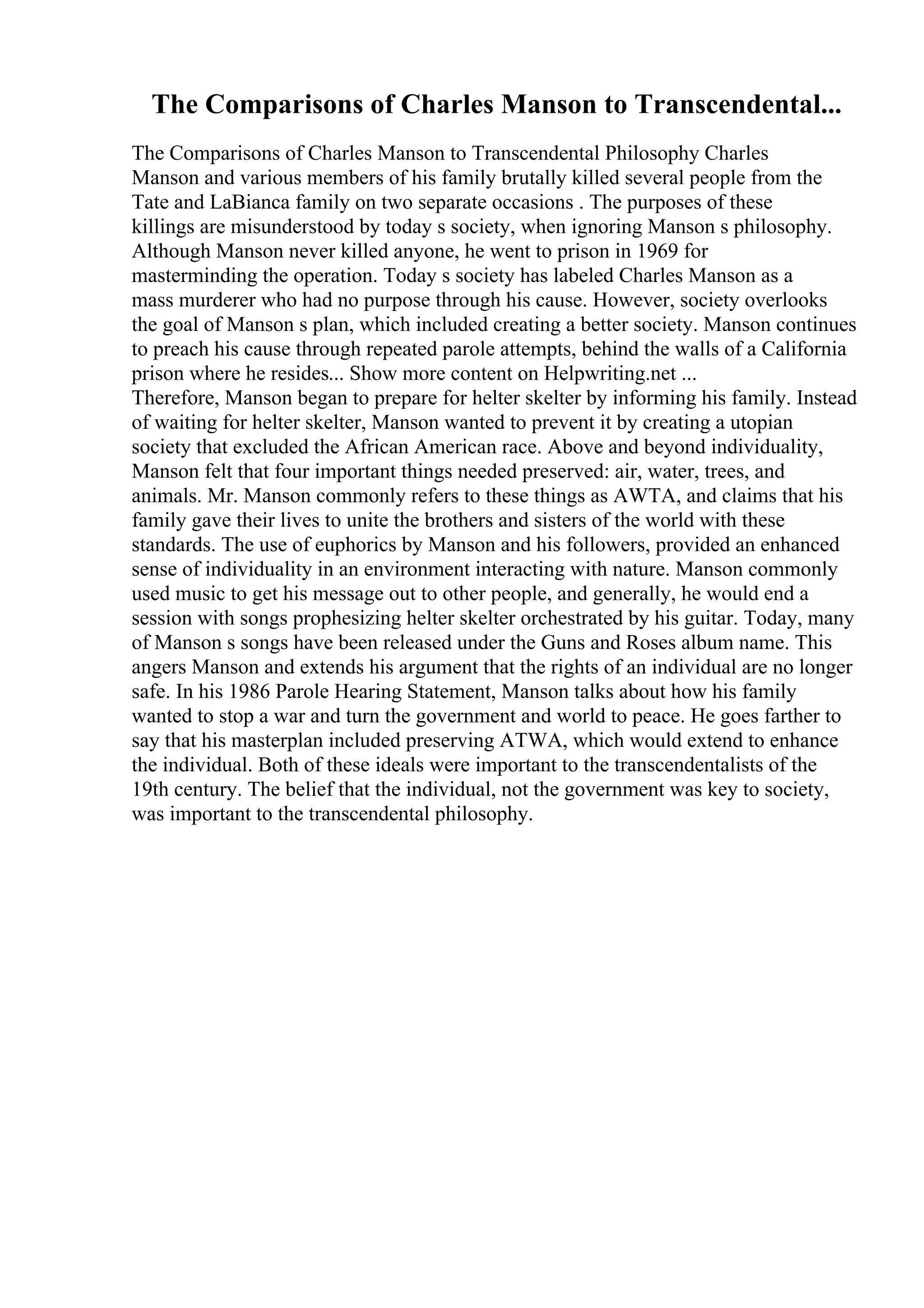 The Comparisons of Charles Manson to Transcendental...
The Comparisons of Charles Manson to Transcendental Philosophy Charles
Manson and various members of his family brutally killed several people from the
Tate and LaBianca family on two separate occasions . The purposes of these
killings are misunderstood by today s society, when ignoring Manson s philosophy.
Although Manson never killed anyone, he went to prison in 1969 for
masterminding the operation. Today s society has labeled Charles Manson as a
mass murderer who had no purpose through his cause. However, society overlooks
the goal of Manson s plan, which included creating a better society. Manson continues
to preach his cause through repeated parole attempts, behind the walls of a California
prison where he resides... Show more content on Helpwriting.net ...
Therefore, Manson began to prepare for helter skelter by informing his family. Instead
of waiting for helter skelter, Manson wanted to prevent it by creating a utopian
society that excluded the African American race. Above and beyond individuality,
Manson felt that four important things needed preserved: air, water, trees, and
animals. Mr. Manson commonly refers to these things as AWTA, and claims that his
family gave their lives to unite the brothers and sisters of the world with these
standards. The use of euphorics by Manson and his followers, provided an enhanced
sense of individuality in an environment interacting with nature. Manson commonly
used music to get his message out to other people, and generally, he would end a
session with songs prophesizing helter skelter orchestrated by his guitar. Today, many
of Manson s songs have been released under the Guns and Roses album name. This
angers Manson and extends his argument that the rights of an individual are no longer
safe. In his 1986 Parole Hearing Statement, Manson talks about how his family
wanted to stop a war and turn the government and world to peace. He goes farther to
say that his masterplan included preserving ATWA, which would extend to enhance
the individual. Both of these ideals were important to the transcendentalists of the
19th century. The belief that the individual, not the government was key to society,
was important to the transcendental philosophy.
 