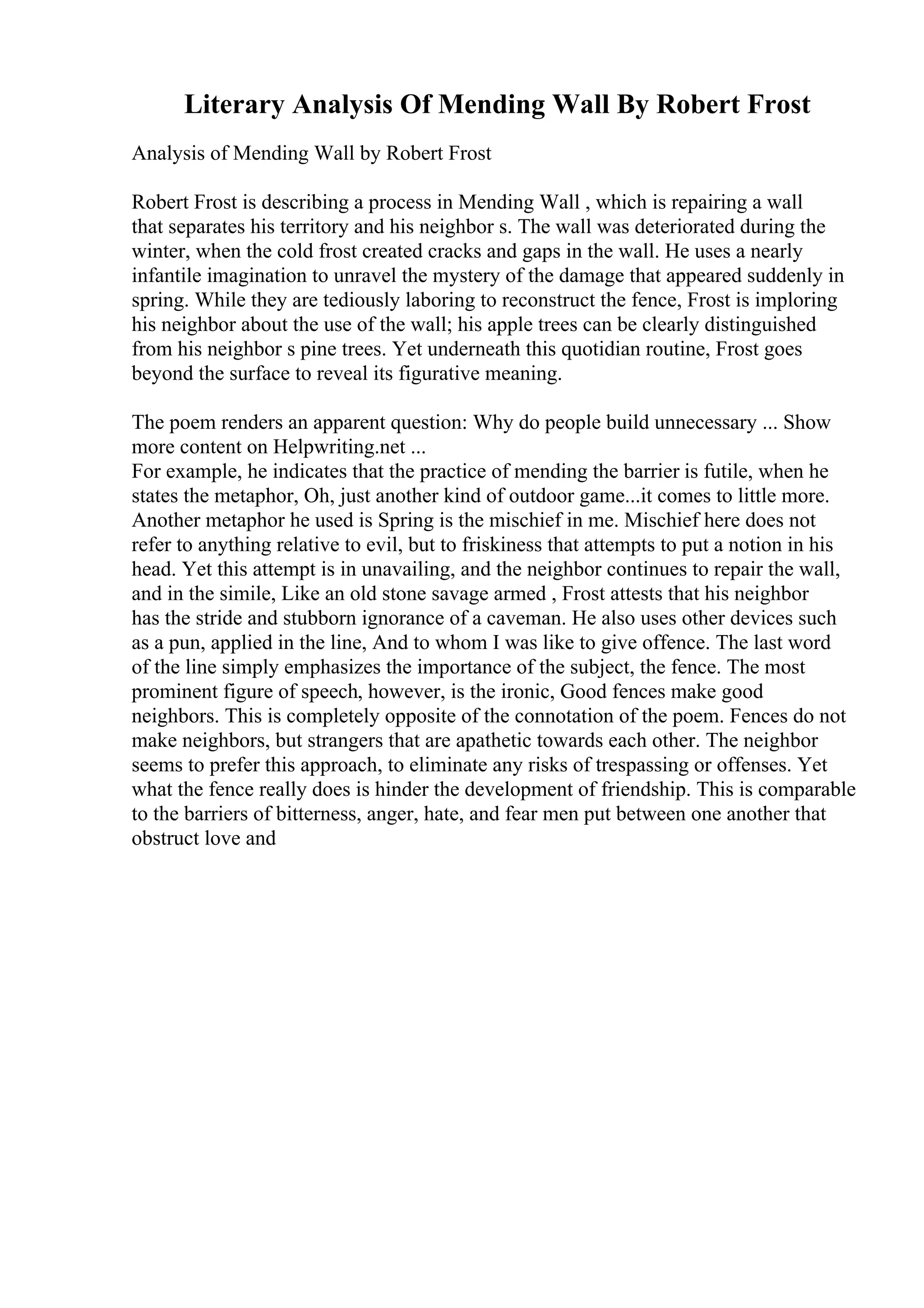 Literary Analysis Of Mending Wall By Robert Frost
Analysis of Mending Wall by Robert Frost
Robert Frost is describing a process in Mending Wall , which is repairing a wall
that separates his territory and his neighbor s. The wall was deteriorated during the
winter, when the cold frost created cracks and gaps in the wall. He uses a nearly
infantile imagination to unravel the mystery of the damage that appeared suddenly in
spring. While they are tediously laboring to reconstruct the fence, Frost is imploring
his neighbor about the use of the wall; his apple trees can be clearly distinguished
from his neighbor s pine trees. Yet underneath this quotidian routine, Frost goes
beyond the surface to reveal its figurative meaning.
The poem renders an apparent question: Why do people build unnecessary ... Show
more content on Helpwriting.net ...
For example, he indicates that the practice of mending the barrier is futile, when he
states the metaphor, Oh, just another kind of outdoor game...it comes to little more.
Another metaphor he used is Spring is the mischief in me. Mischief here does not
refer to anything relative to evil, but to friskiness that attempts to put a notion in his
head. Yet this attempt is in unavailing, and the neighbor continues to repair the wall,
and in the simile, Like an old stone savage armed , Frost attests that his neighbor
has the stride and stubborn ignorance of a caveman. He also uses other devices such
as a pun, applied in the line, And to whom I was like to give offence. The last word
of the line simply emphasizes the importance of the subject, the fence. The most
prominent figure of speech, however, is the ironic, Good fences make good
neighbors. This is completely opposite of the connotation of the poem. Fences do not
make neighbors, but strangers that are apathetic towards each other. The neighbor
seems to prefer this approach, to eliminate any risks of trespassing or offenses. Yet
what the fence really does is hinder the development of friendship. This is comparable
to the barriers of bitterness, anger, hate, and fear men put between one another that
obstruct love and
 