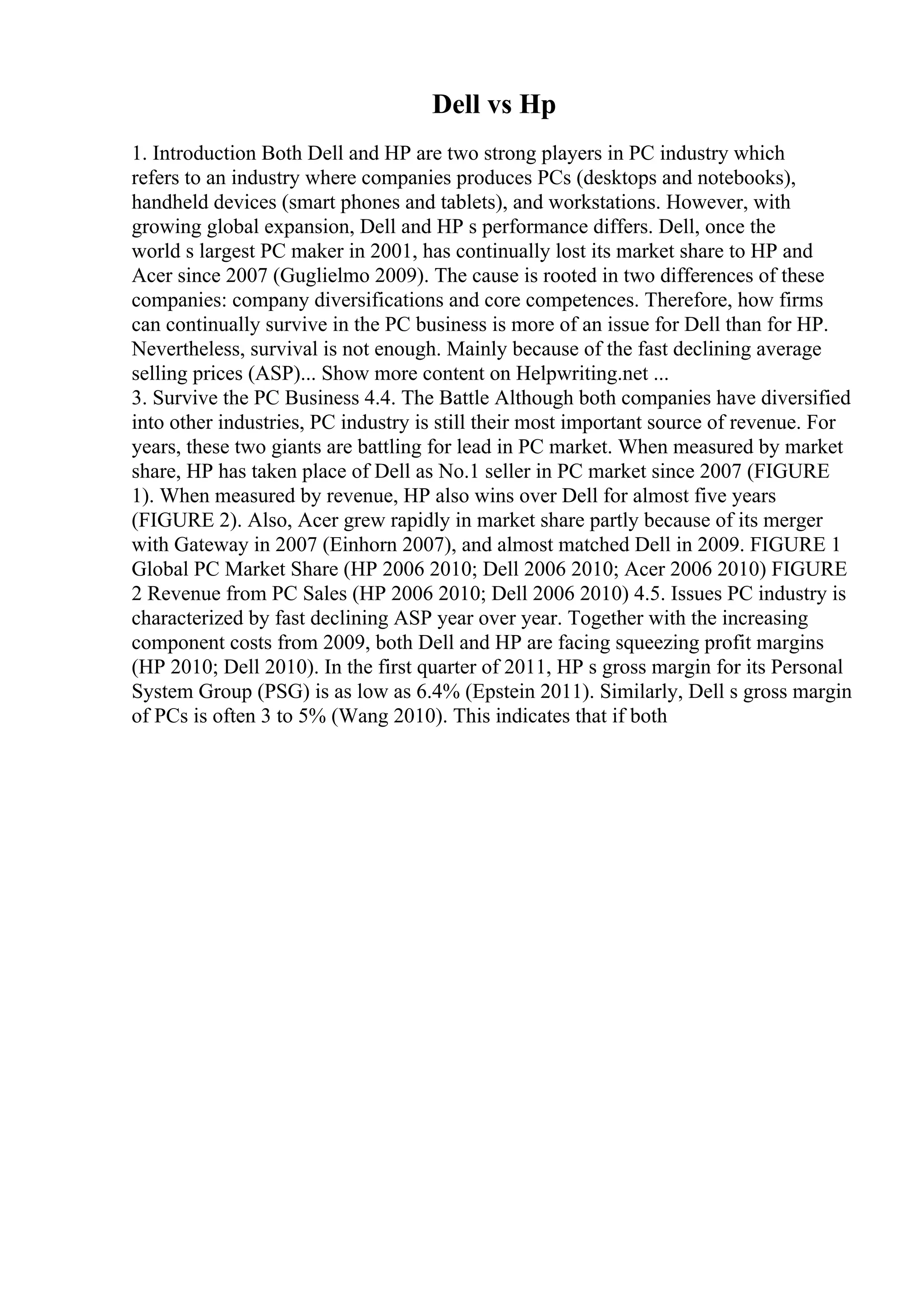 Dell vs Hp
1. Introduction Both Dell and HP are two strong players in PC industry which
refers to an industry where companies produces PCs (desktops and notebooks),
handheld devices (smart phones and tablets), and workstations. However, with
growing global expansion, Dell and HP s performance differs. Dell, once the
world s largest PC maker in 2001, has continually lost its market share to HP and
Acer since 2007 (Guglielmo 2009). The cause is rooted in two differences of these
companies: company diversifications and core competences. Therefore, how firms
can continually survive in the PC business is more of an issue for Dell than for HP.
Nevertheless, survival is not enough. Mainly because of the fast declining average
selling prices (ASP)... Show more content on Helpwriting.net ...
3. Survive the PC Business 4.4. The Battle Although both companies have diversified
into other industries, PC industry is still their most important source of revenue. For
years, these two giants are battling for lead in PC market. When measured by market
share, HP has taken place of Dell as No.1 seller in PC market since 2007 (FIGURE
1). When measured by revenue, HP also wins over Dell for almost five years
(FIGURE 2). Also, Acer grew rapidly in market share partly because of its merger
with Gateway in 2007 (Einhorn 2007), and almost matched Dell in 2009. FIGURE 1
Global PC Market Share (HP 2006 2010; Dell 2006 2010; Acer 2006 2010) FIGURE
2 Revenue from PC Sales (HP 2006 2010; Dell 2006 2010) 4.5. Issues PC industry is
characterized by fast declining ASP year over year. Together with the increasing
component costs from 2009, both Dell and HP are facing squeezing profit margins
(HP 2010; Dell 2010). In the first quarter of 2011, HP s gross margin for its Personal
System Group (PSG) is as low as 6.4% (Epstein 2011). Similarly, Dell s gross margin
of PCs is often 3 to 5% (Wang 2010). This indicates that if both
 