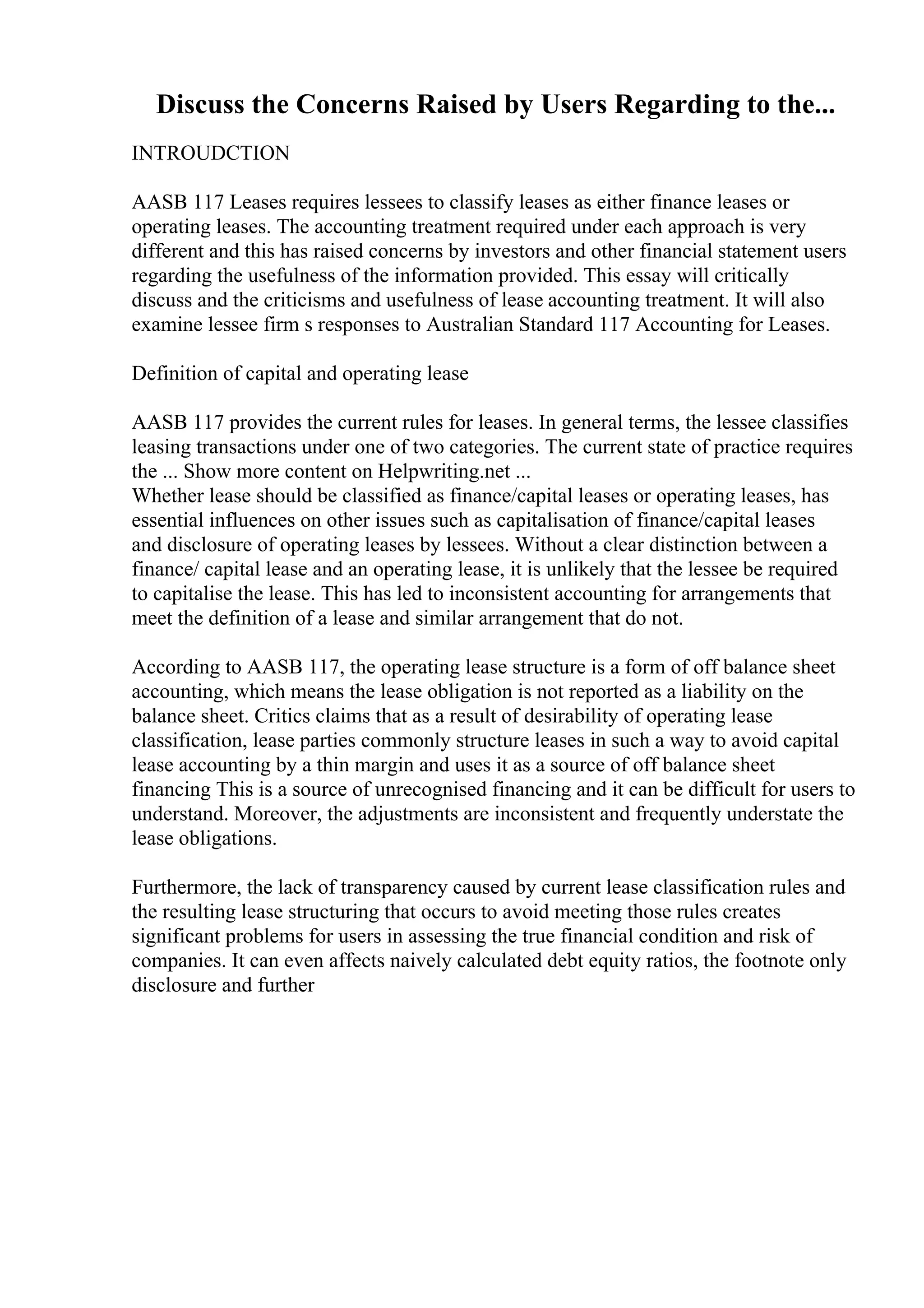 Discuss the Concerns Raised by Users Regarding to the...
INTROUDCTION
AASB 117 Leases requires lessees to classify leases as either finance leases or
operating leases. The accounting treatment required under each approach is very
different and this has raised concerns by investors and other financial statement users
regarding the usefulness of the information provided. This essay will critically
discuss and the criticisms and usefulness of lease accounting treatment. It will also
examine lessee firm s responses to Australian Standard 117 Accounting for Leases.
Definition of capital and operating lease
AASB 117 provides the current rules for leases. In general terms, the lessee classifies
leasing transactions under one of two categories. The current state of practice requires
the ... Show more content on Helpwriting.net ...
Whether lease should be classified as finance/capital leases or operating leases, has
essential influences on other issues such as capitalisation of finance/capital leases
and disclosure of operating leases by lessees. Without a clear distinction between a
finance/ capital lease and an operating lease, it is unlikely that the lessee be required
to capitalise the lease. This has led to inconsistent accounting for arrangements that
meet the definition of a lease and similar arrangement that do not.
According to AASB 117, the operating lease structure is a form of off balance sheet
accounting, which means the lease obligation is not reported as a liability on the
balance sheet. Critics claims that as a result of desirability of operating lease
classification, lease parties commonly structure leases in such a way to avoid capital
lease accounting by a thin margin and uses it as a source of off balance sheet
financing This is a source of unrecognised financing and it can be difficult for users to
understand. Moreover, the adjustments are inconsistent and frequently understate the
lease obligations.
Furthermore, the lack of transparency caused by current lease classification rules and
the resulting lease structuring that occurs to avoid meeting those rules creates
significant problems for users in assessing the true financial condition and risk of
companies. It can even affects naively calculated debt equity ratios, the footnote only
disclosure and further
 