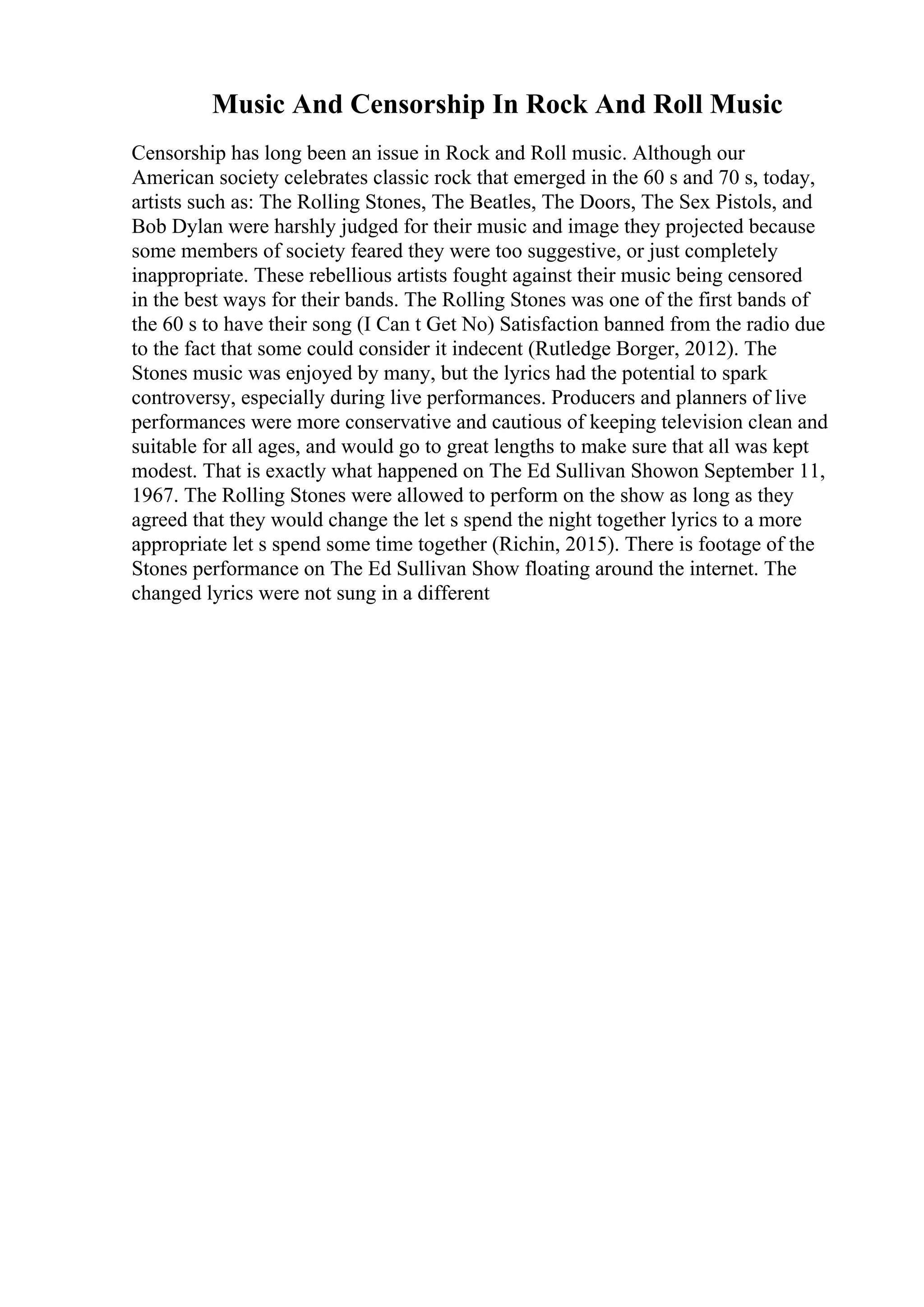 Music And Censorship In Rock And Roll Music
Censorship has long been an issue in Rock and Roll music. Although our
American society celebrates classic rock that emerged in the 60 s and 70 s, today,
artists such as: The Rolling Stones, The Beatles, The Doors, The Sex Pistols, and
Bob Dylan were harshly judged for their music and image they projected because
some members of society feared they were too suggestive, or just completely
inappropriate. These rebellious artists fought against their music being censored
in the best ways for their bands. The Rolling Stones was one of the first bands of
the 60 s to have their song (I Can t Get No) Satisfaction banned from the radio due
to the fact that some could consider it indecent (Rutledge Borger, 2012). The
Stones music was enjoyed by many, but the lyrics had the potential to spark
controversy, especially during live performances. Producers and planners of live
performances were more conservative and cautious of keeping television clean and
suitable for all ages, and would go to great lengths to make sure that all was kept
modest. That is exactly what happened on The Ed Sullivan Showon September 11,
1967. The Rolling Stones were allowed to perform on the show as long as they
agreed that they would change the let s spend the night together lyrics to a more
appropriate let s spend some time together (Richin, 2015). There is footage of the
Stones performance on The Ed Sullivan Show floating around the internet. The
changed lyrics were not sung in a different
 