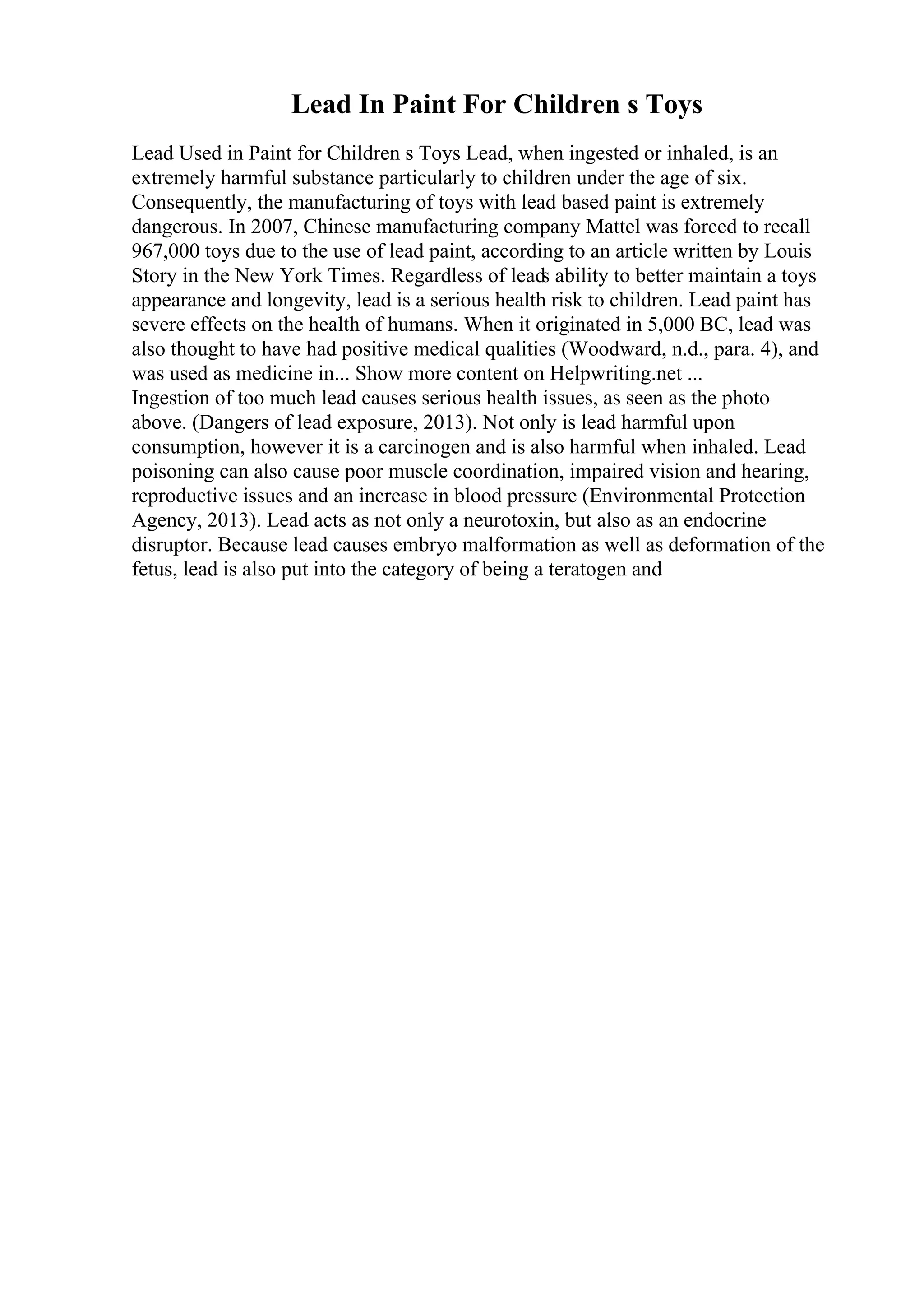 Lead In Paint For Children s Toys
Lead Used in Paint for Children s Toys Lead, when ingested or inhaled, is an
extremely harmful substance particularly to children under the age of six.
Consequently, the manufacturing of toys with lead based paint is extremely
dangerous. In 2007, Chinese manufacturing company Mattel was forced to recall
967,000 toys due to the use of lead paint, according to an article written by Louis
Story in the New York Times. Regardless of leads ability to better maintain a toys
appearance and longevity, lead is a serious health risk to children. Lead paint has
severe effects on the health of humans. When it originated in 5,000 BC, lead was
also thought to have had positive medical qualities (Woodward, n.d., para. 4), and
was used as medicine in... Show more content on Helpwriting.net ...
Ingestion of too much lead causes serious health issues, as seen as the photo
above. (Dangers of lead exposure, 2013). Not only is lead harmful upon
consumption, however it is a carcinogen and is also harmful when inhaled. Lead
poisoning can also cause poor muscle coordination, impaired vision and hearing,
reproductive issues and an increase in blood pressure (Environmental Protection
Agency, 2013). Lead acts as not only a neurotoxin, but also as an endocrine
disruptor. Because lead causes embryo malformation as well as deformation of the
fetus, lead is also put into the category of being a teratogen and
 