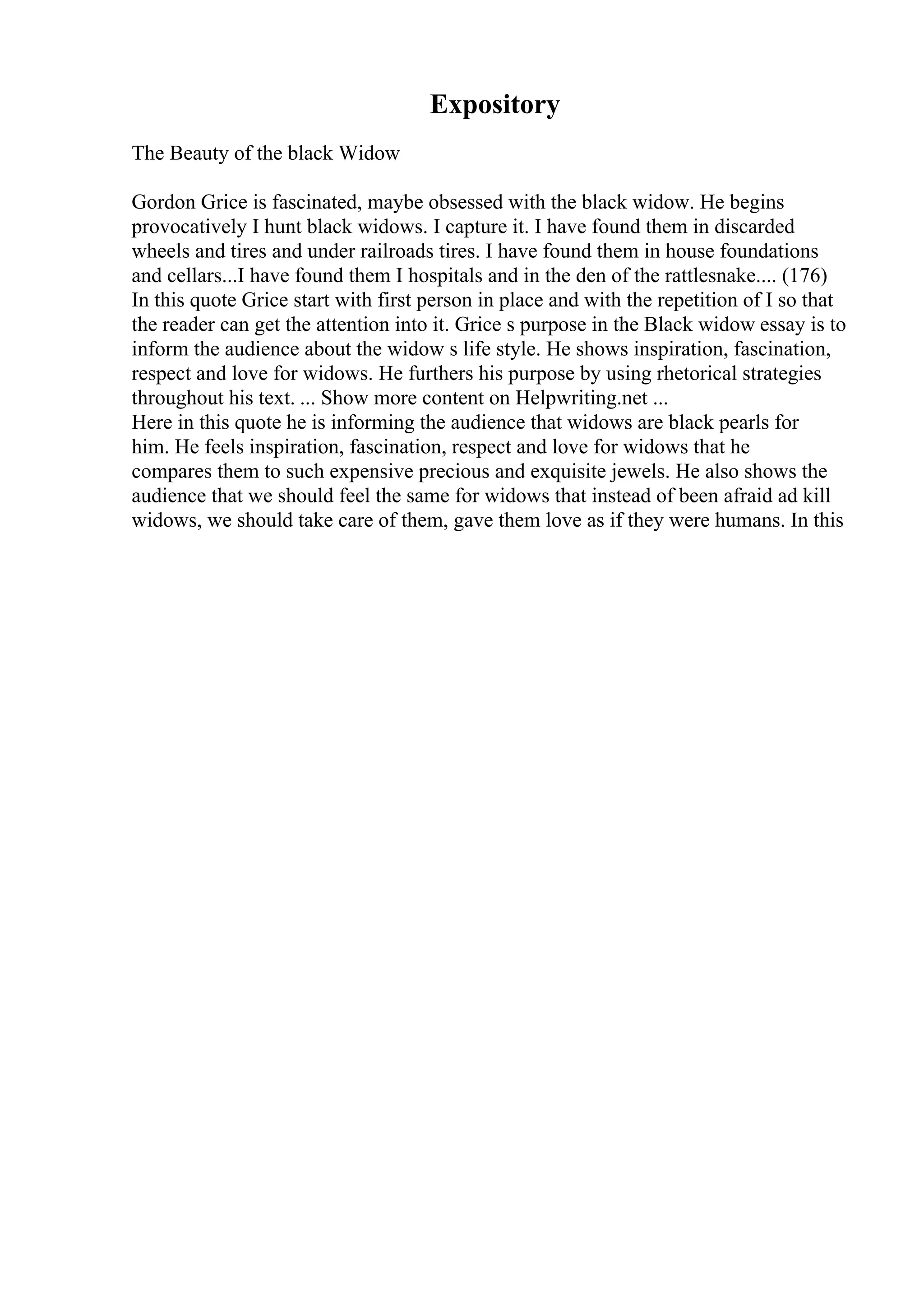Expository
The Beauty of the black Widow
Gordon Grice is fascinated, maybe obsessed with the black widow. He begins
provocatively I hunt black widows. I capture it. I have found them in discarded
wheels and tires and under railroads tires. I have found them in house foundations
and cellars...I have found them I hospitals and in the den of the rattlesnake.... (176)
In this quote Grice start with first person in place and with the repetition of I so that
the reader can get the attention into it. Grice s purpose in the Black widow essay is to
inform the audience about the widow s life style. He shows inspiration, fascination,
respect and love for widows. He furthers his purpose by using rhetorical strategies
throughout his text. ... Show more content on Helpwriting.net ...
Here in this quote he is informing the audience that widows are black pearls for
him. He feels inspiration, fascination, respect and love for widows that he
compares them to such expensive precious and exquisite jewels. He also shows the
audience that we should feel the same for widows that instead of been afraid ad kill
widows, we should take care of them, gave them love as if they were humans. In this
 