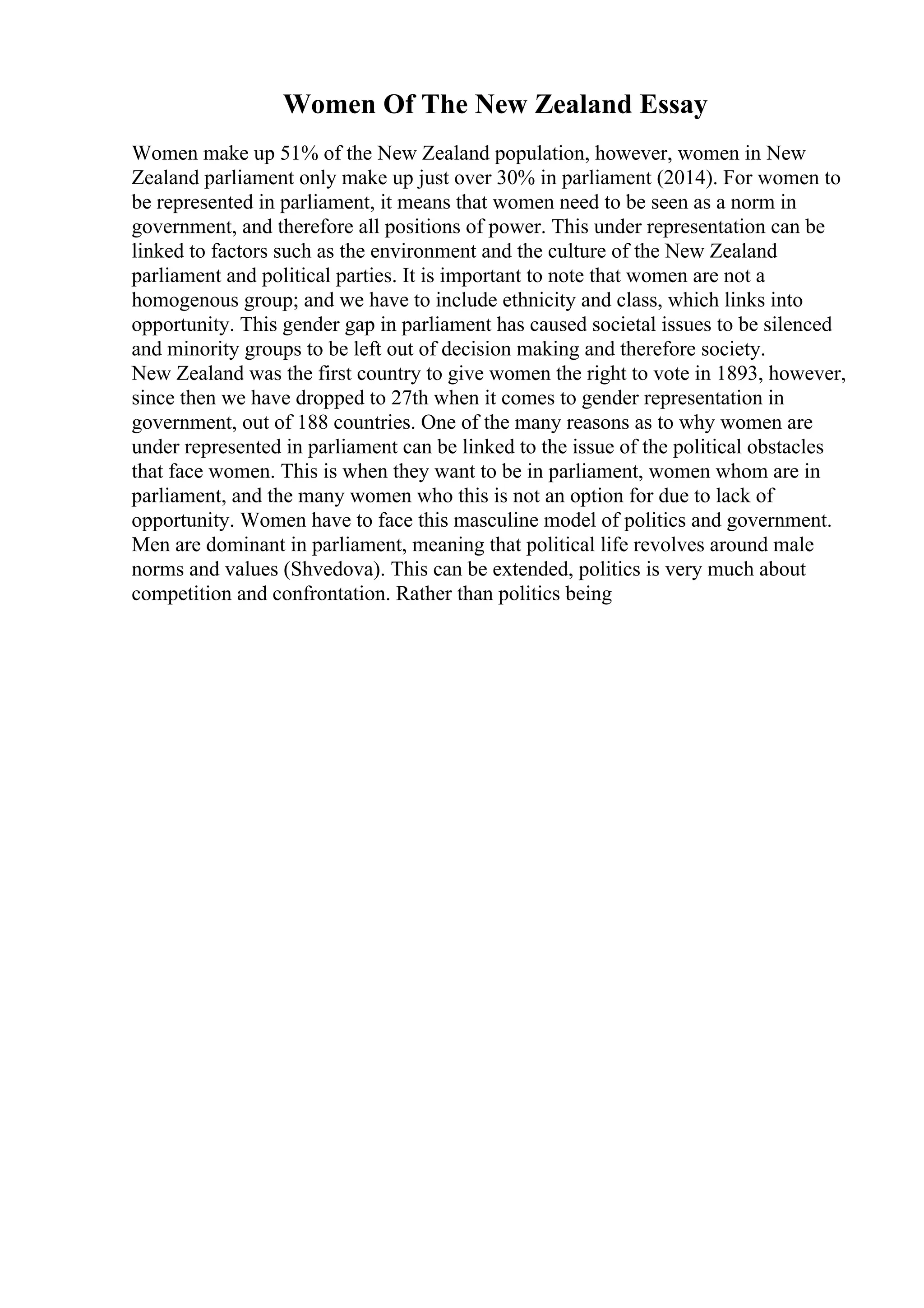 Women Of The New Zealand Essay
Women make up 51% of the New Zealand population, however, women in New
Zealand parliament only make up just over 30% in parliament (2014). For women to
be represented in parliament, it means that women need to be seen as a norm in
government, and therefore all positions of power. This under representation can be
linked to factors such as the environment and the culture of the New Zealand
parliament and political parties. It is important to note that women are not a
homogenous group; and we have to include ethnicity and class, which links into
opportunity. This gender gap in parliament has caused societal issues to be silenced
and minority groups to be left out of decision making and therefore society.
New Zealand was the first country to give women the right to vote in 1893, however,
since then we have dropped to 27th when it comes to gender representation in
government, out of 188 countries. One of the many reasons as to why women are
under represented in parliament can be linked to the issue of the political obstacles
that face women. This is when they want to be in parliament, women whom are in
parliament, and the many women who this is not an option for due to lack of
opportunity. Women have to face this masculine model of politics and government.
Men are dominant in parliament, meaning that political life revolves around male
norms and values (Shvedova). This can be extended, politics is very much about
competition and confrontation. Rather than politics being
 