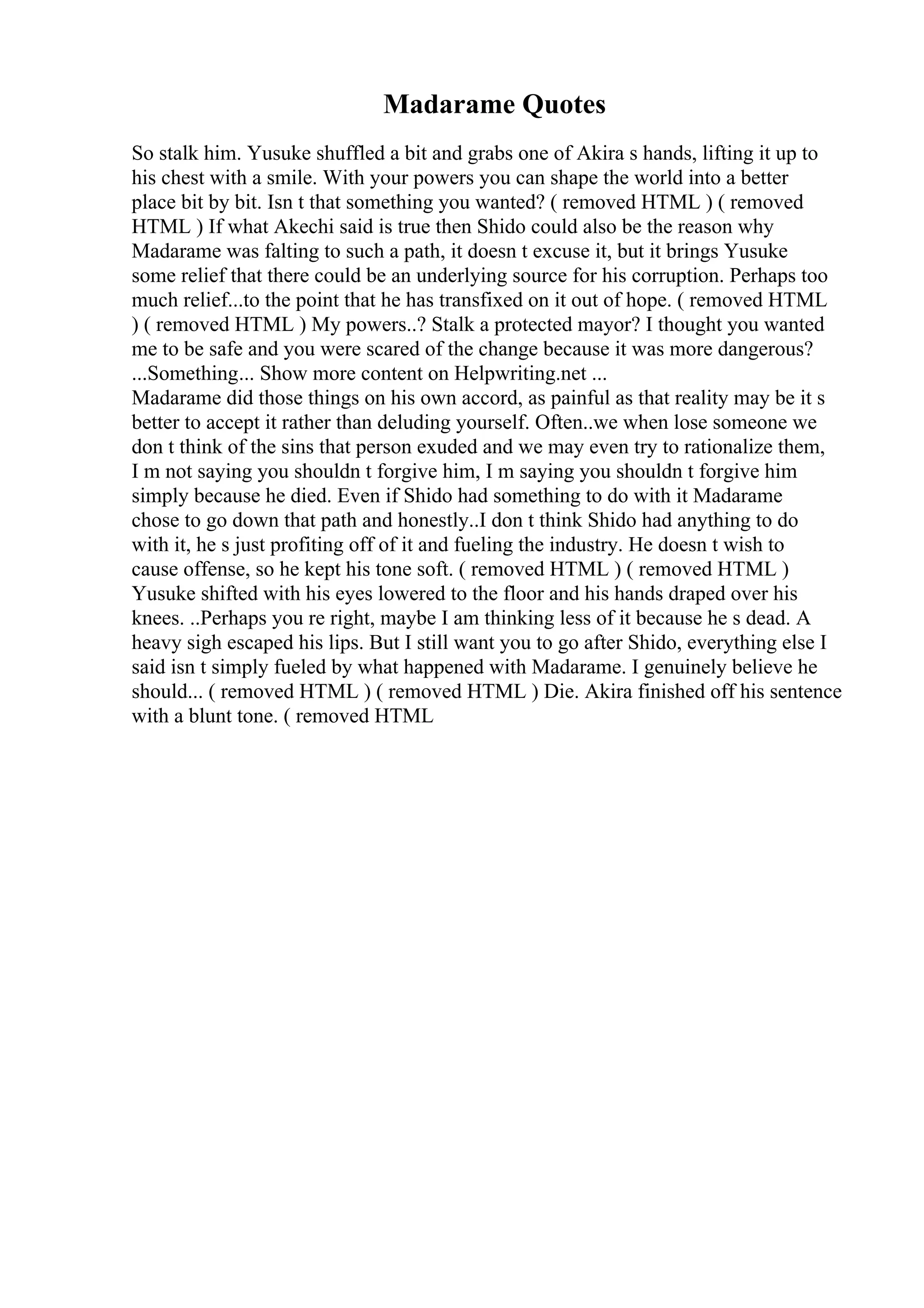 Madarame Quotes
So stalk him. Yusuke shuffled a bit and grabs one of Akira s hands, lifting it up to
his chest with a smile. With your powers you can shape the world into a better
place bit by bit. Isn t that something you wanted? ( removed HTML ) ( removed
HTML ) If what Akechi said is true then Shido could also be the reason why
Madarame was falting to such a path, it doesn t excuse it, but it brings Yusuke
some relief that there could be an underlying source for his corruption. Perhaps too
much relief...to the point that he has transfixed on it out of hope. ( removed HTML
) ( removed HTML ) My powers..? Stalk a protected mayor? I thought you wanted
me to be safe and you were scared of the change because it was more dangerous?
...Something... Show more content on Helpwriting.net ...
Madarame did those things on his own accord, as painful as that reality may be it s
better to accept it rather than deluding yourself. Often..we when lose someone we
don t think of the sins that person exuded and we may even try to rationalize them,
I m not saying you shouldn t forgive him, I m saying you shouldn t forgive him
simply because he died. Even if Shido had something to do with it Madarame
chose to go down that path and honestly..I don t think Shido had anything to do
with it, he s just profiting off of it and fueling the industry. He doesn t wish to
cause offense, so he kept his tone soft. ( removed HTML ) ( removed HTML )
Yusuke shifted with his eyes lowered to the floor and his hands draped over his
knees. ..Perhaps you re right, maybe I am thinking less of it because he s dead. A
heavy sigh escaped his lips. But I still want you to go after Shido, everything else I
said isn t simply fueled by what happened with Madarame. I genuinely believe he
should... ( removed HTML ) ( removed HTML ) Die. Akira finished off his sentence
with a blunt tone. ( removed HTML
 