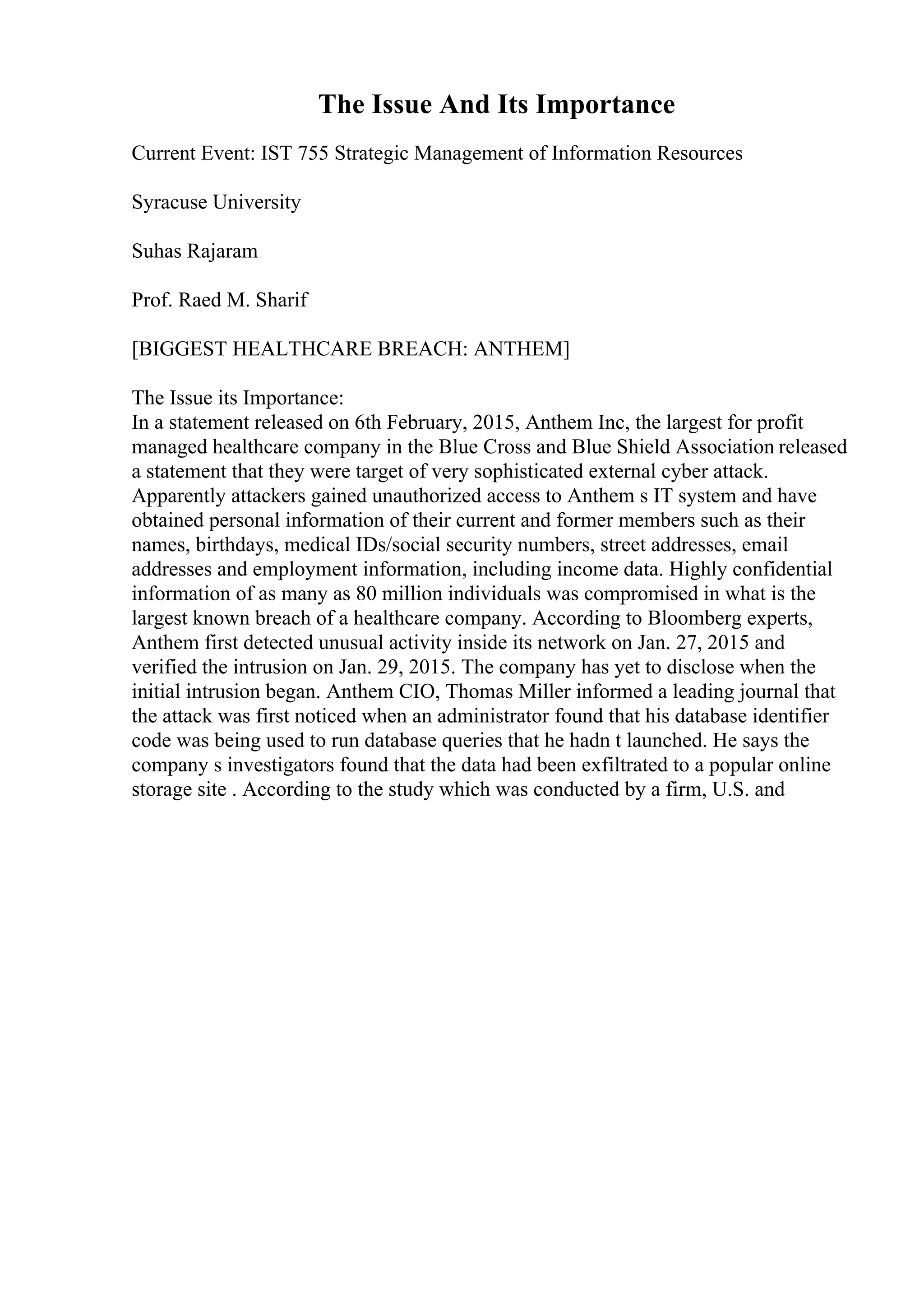 The Issue And Its Importance
Current Event: IST 755 Strategic Management of Information Resources
Syracuse University
Suhas Rajaram
Prof. Raed M. Sharif
[BIGGEST HEALTHCARE BREACH: ANTHEM]
The Issue its Importance:
In a statement released on 6th February, 2015, Anthem Inc, the largest for profit
managed healthcare company in the Blue Cross and Blue Shield Association released
a statement that they were target of very sophisticated external cyber attack.
Apparently attackers gained unauthorized access to Anthem s IT system and have
obtained personal information of their current and former members such as their
names, birthdays, medical IDs/social security numbers, street addresses, email
addresses and employment information, including income data. Highly confidential
information of as many as 80 million individuals was compromised in what is the
largest known breach of a healthcare company. According to Bloomberg experts,
Anthem first detected unusual activity inside its network on Jan. 27, 2015 and
verified the intrusion on Jan. 29, 2015. The company has yet to disclose when the
initial intrusion began. Anthem CIO, Thomas Miller informed a leading journal that
the attack was first noticed when an administrator found that his database identifier
code was being used to run database queries that he hadn t launched. He says the
company s investigators found that the data had been exfiltrated to a popular online
storage site . According to the study which was conducted by a firm, U.S. and
 