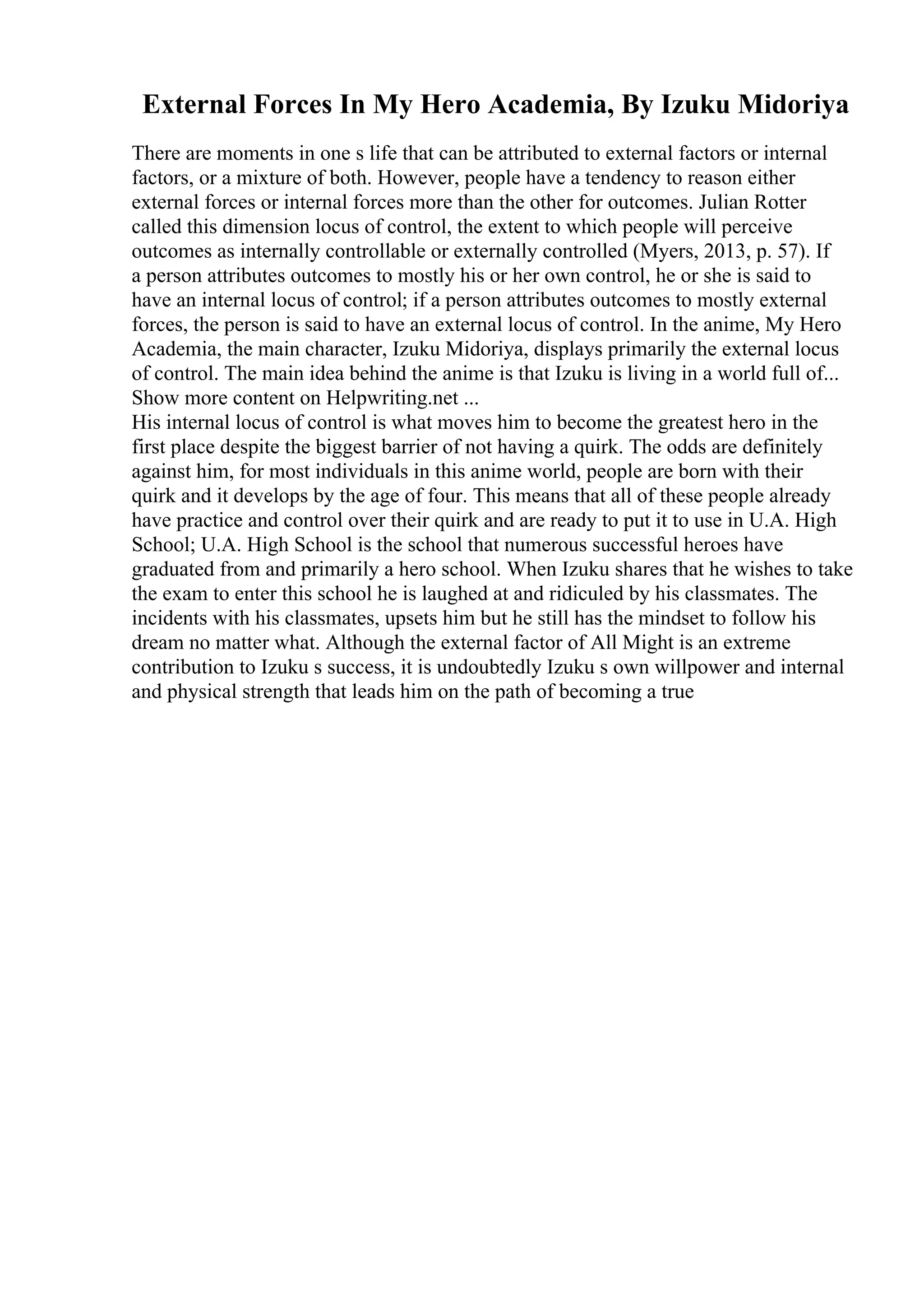 External Forces In My Hero Academia, By Izuku Midoriya
There are moments in one s life that can be attributed to external factors or internal
factors, or a mixture of both. However, people have a tendency to reason either
external forces or internal forces more than the other for outcomes. Julian Rotter
called this dimension locus of control, the extent to which people will perceive
outcomes as internally controllable or externally controlled (Myers, 2013, p. 57). If
a person attributes outcomes to mostly his or her own control, he or she is said to
have an internal locus of control; if a person attributes outcomes to mostly external
forces, the person is said to have an external locus of control. In the anime, My Hero
Academia, the main character, Izuku Midoriya, displays primarily the external locus
of control. The main idea behind the anime is that Izuku is living in a world full of...
Show more content on Helpwriting.net ...
His internal locus of control is what moves him to become the greatest hero in the
first place despite the biggest barrier of not having a quirk. The odds are definitely
against him, for most individuals in this anime world, people are born with their
quirk and it develops by the age of four. This means that all of these people already
have practice and control over their quirk and are ready to put it to use in U.A. High
School; U.A. High School is the school that numerous successful heroes have
graduated from and primarily a hero school. When Izuku shares that he wishes to take
the exam to enter this school he is laughed at and ridiculed by his classmates. The
incidents with his classmates, upsets him but he still has the mindset to follow his
dream no matter what. Although the external factor of All Might is an extreme
contribution to Izuku s success, it is undoubtedly Izuku s own willpower and internal
and physical strength that leads him on the path of becoming a true
 