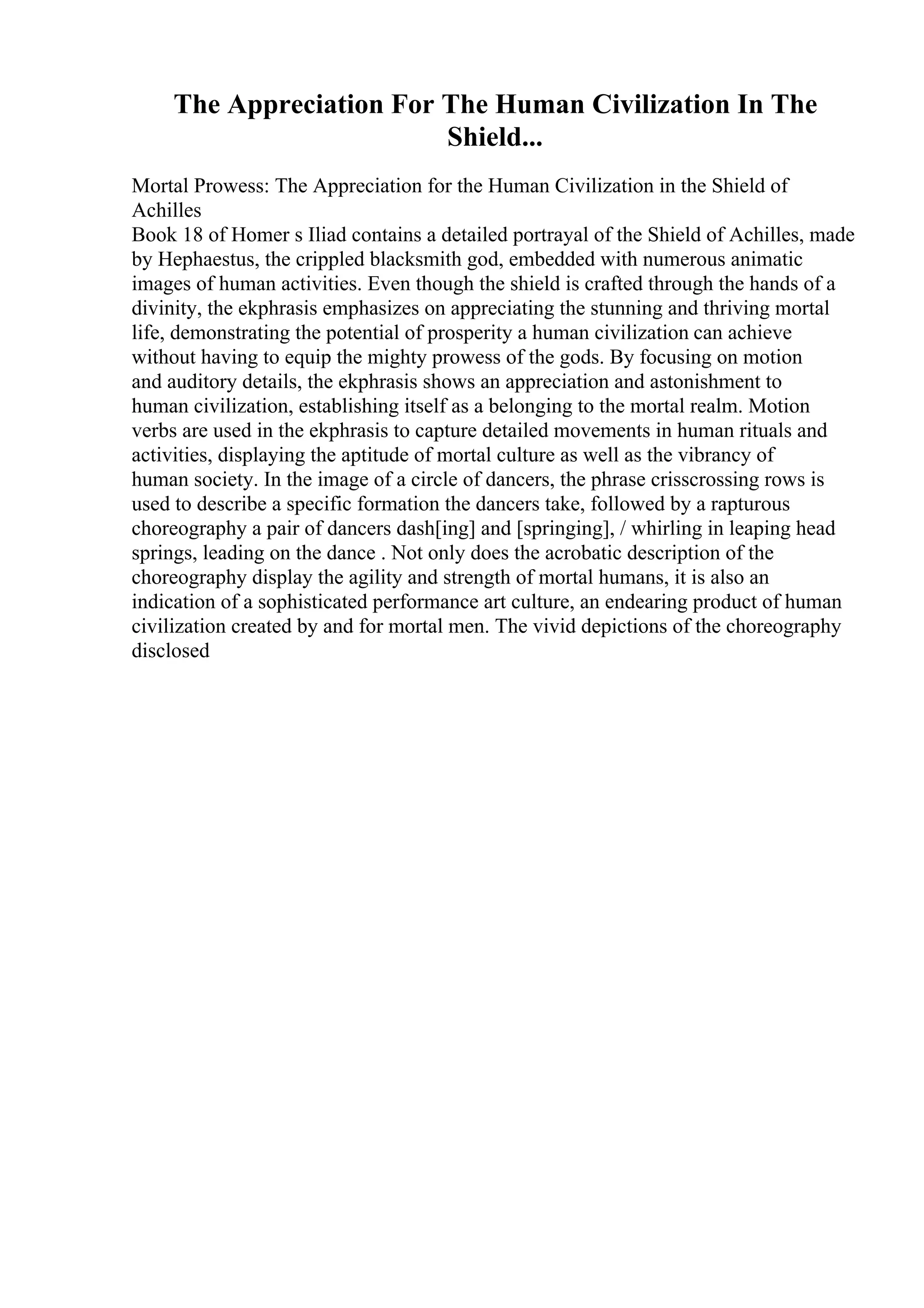 The Appreciation For The Human Civilization In The
Shield...
Mortal Prowess: The Appreciation for the Human Civilization in the Shield of
Achilles
Book 18 of Homer s Iliad contains a detailed portrayal of the Shield of Achilles, made
by Hephaestus, the crippled blacksmith god, embedded with numerous animatic
images of human activities. Even though the shield is crafted through the hands of a
divinity, the ekphrasis emphasizes on appreciating the stunning and thriving mortal
life, demonstrating the potential of prosperity a human civilization can achieve
without having to equip the mighty prowess of the gods. By focusing on motion
and auditory details, the ekphrasis shows an appreciation and astonishment to
human civilization, establishing itself as a belonging to the mortal realm. Motion
verbs are used in the ekphrasis to capture detailed movements in human rituals and
activities, displaying the aptitude of mortal culture as well as the vibrancy of
human society. In the image of a circle of dancers, the phrase crisscrossing rows is
used to describe a specific formation the dancers take, followed by a rapturous
choreography a pair of dancers dash[ing] and [springing], / whirling in leaping head
springs, leading on the dance . Not only does the acrobatic description of the
choreography display the agility and strength of mortal humans, it is also an
indication of a sophisticated performance art culture, an endearing product of human
civilization created by and for mortal men. The vivid depictions of the choreography
disclosed
 