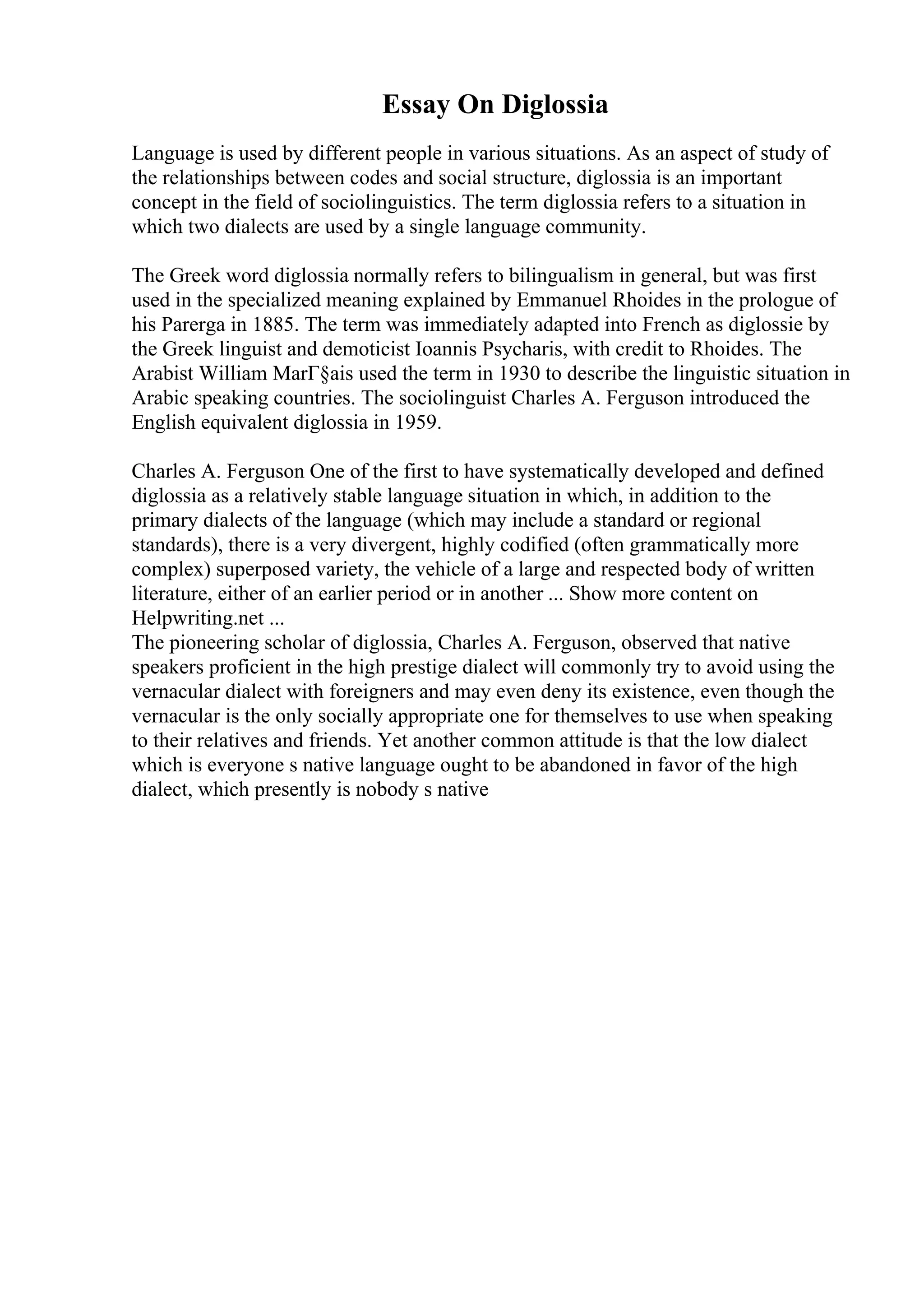 Essay On Diglossia
Language is used by different people in various situations. As an aspect of study of
the relationships between codes and social structure, diglossia is an important
concept in the field of sociolinguistics. The term diglossia refers to a situation in
which two dialects are used by a single language community.
The Greek word diglossia normally refers to bilingualism in general, but was first
used in the specialized meaning explained by Emmanuel Rhoides in the prologue of
his Parerga in 1885. The term was immediately adapted into French as diglossie by
the Greek linguist and demoticist Ioannis Psycharis, with credit to Rhoides. The
Arabist William MarГ§ais used the term in 1930 to describe the linguistic situation in
Arabic speaking countries. The sociolinguist Charles A. Ferguson introduced the
English equivalent diglossia in 1959.
Charles A. Ferguson One of the first to have systematically developed and defined
diglossia as a relatively stable language situation in which, in addition to the
primary dialects of the language (which may include a standard or regional
standards), there is a very divergent, highly codified (often grammatically more
complex) superposed variety, the vehicle of a large and respected body of written
literature, either of an earlier period or in another ... Show more content on
Helpwriting.net ...
The pioneering scholar of diglossia, Charles A. Ferguson, observed that native
speakers proficient in the high prestige dialect will commonly try to avoid using the
vernacular dialect with foreigners and may even deny its existence, even though the
vernacular is the only socially appropriate one for themselves to use when speaking
to their relatives and friends. Yet another common attitude is that the low dialect
which is everyone s native language ought to be abandoned in favor of the high
dialect, which presently is nobody s native
 