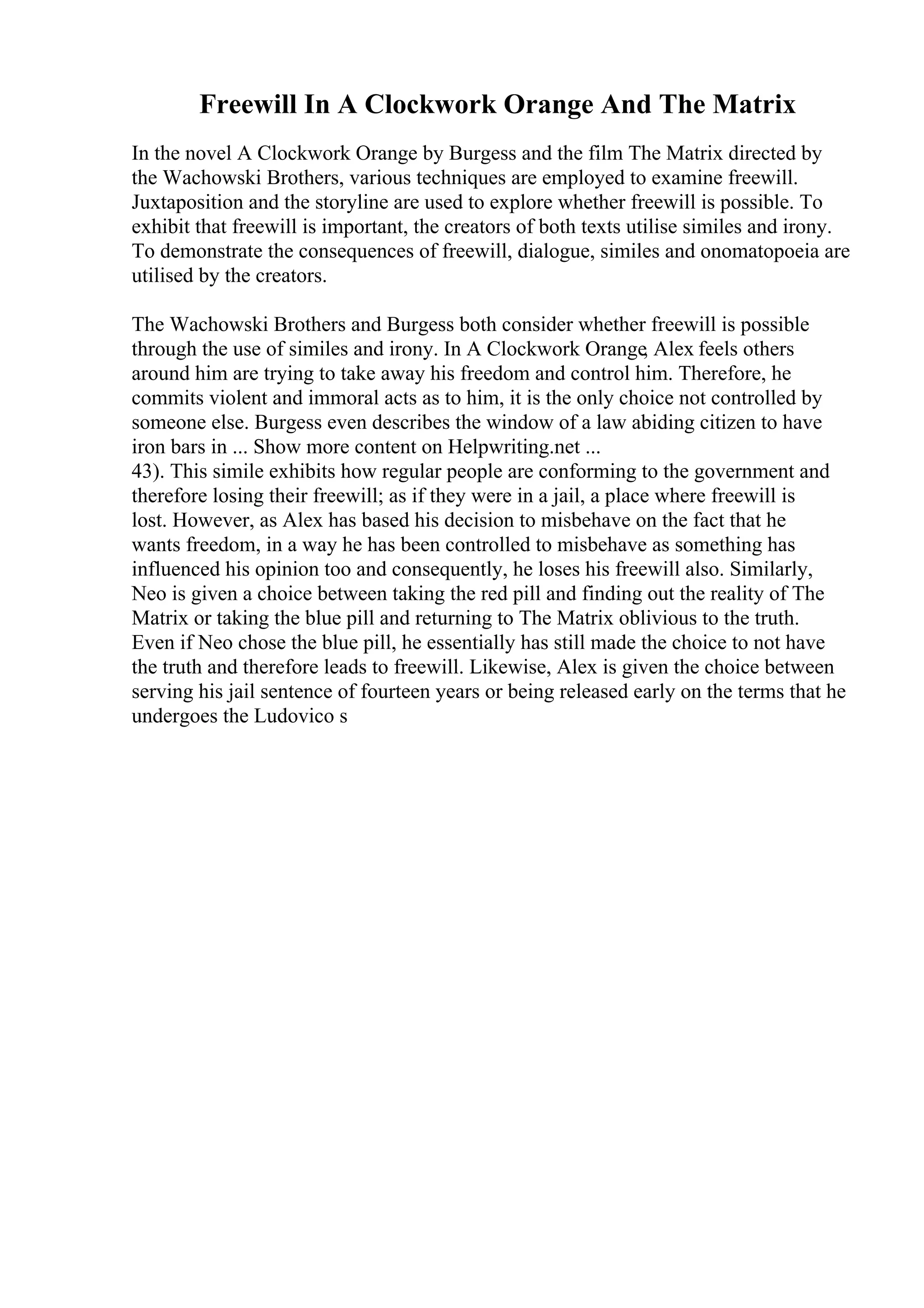 Freewill In A Clockwork Orange And The Matrix
In the novel A Clockwork Orange by Burgess and the film The Matrix directed by
the Wachowski Brothers, various techniques are employed to examine freewill.
Juxtaposition and the storyline are used to explore whether freewill is possible. To
exhibit that freewill is important, the creators of both texts utilise similes and irony.
To demonstrate the consequences of freewill, dialogue, similes and onomatopoeia are
utilised by the creators.
The Wachowski Brothers and Burgess both consider whether freewill is possible
through the use of similes and irony. In A Clockwork Orange, Alex feels others
around him are trying to take away his freedom and control him. Therefore, he
commits violent and immoral acts as to him, it is the only choice not controlled by
someone else. Burgess even describes the window of a law abiding citizen to have
iron bars in ... Show more content on Helpwriting.net ...
43). This simile exhibits how regular people are conforming to the government and
therefore losing their freewill; as if they were in a jail, a place where freewill is
lost. However, as Alex has based his decision to misbehave on the fact that he
wants freedom, in a way he has been controlled to misbehave as something has
influenced his opinion too and consequently, he loses his freewill also. Similarly,
Neo is given a choice between taking the red pill and finding out the reality of The
Matrix or taking the blue pill and returning to The Matrix oblivious to the truth.
Even if Neo chose the blue pill, he essentially has still made the choice to not have
the truth and therefore leads to freewill. Likewise, Alex is given the choice between
serving his jail sentence of fourteen years or being released early on the terms that he
undergoes the Ludovico s
 
