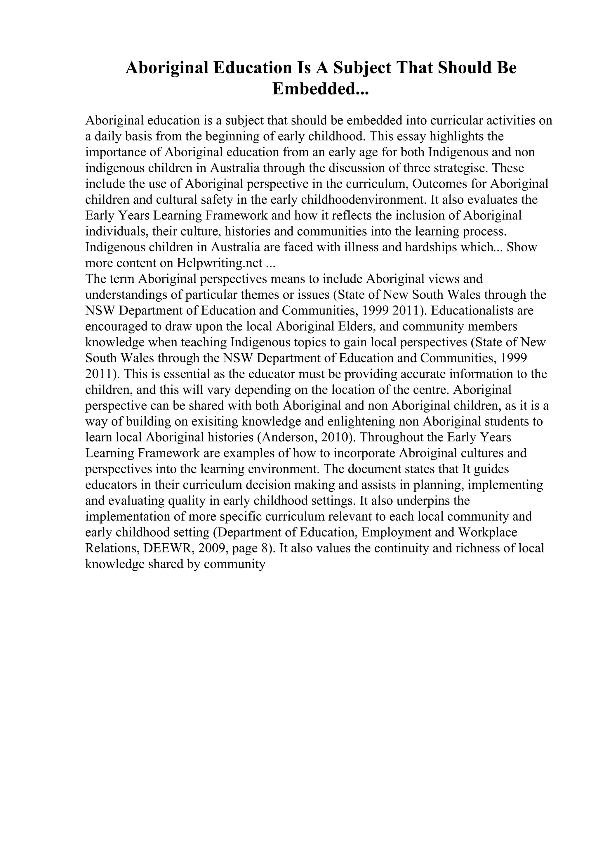 Aboriginal Education Is A Subject That Should Be
Embedded...
Aboriginal education is a subject that should be embedded into curricular activities on
a daily basis from the beginning of early childhood. This essay highlights the
importance of Aboriginal education from an early age for both Indigenous and non
indigenous children in Australia through the discussion of three strategise. These
include the use of Aboriginal perspective in the curriculum, Outcomes for Aboriginal
children and cultural safety in the early childhoodenvironment. It also evaluates the
Early Years Learning Framework and how it reflects the inclusion of Aboriginal
individuals, their culture, histories and communities into the learning process.
Indigenous children in Australia are faced with illness and hardships which... Show
more content on Helpwriting.net ...
The term Aboriginal perspectives means to include Aboriginal views and
understandings of particular themes or issues (State of New South Wales through the
NSW Department of Education and Communities, 1999 2011). Educationalists are
encouraged to draw upon the local Aboriginal Elders, and community members
knowledge when teaching Indigenous topics to gain local perspectives (State of New
South Wales through the NSW Department of Education and Communities, 1999
2011). This is essential as the educator must be providing accurate information to the
children, and this will vary depending on the location of the centre. Aboriginal
perspective can be shared with both Aboriginal and non Aboriginal children, as it is a
way of building on exisiting knowledge and enlightening non Aboriginal students to
learn local Aboriginal histories (Anderson, 2010). Throughout the Early Years
Learning Framework are examples of how to incorporate Abroiginal cultures and
perspectives into the learning environment. The document states that It guides
educators in their curriculum decision making and assists in planning, implementing
and evaluating quality in early childhood settings. It also underpins the
implementation of more specific curriculum relevant to each local community and
early childhood setting (Department of Education, Employment and Workplace
Relations, DEEWR, 2009, page 8). It also values the continuity and richness of local
knowledge shared by community
 