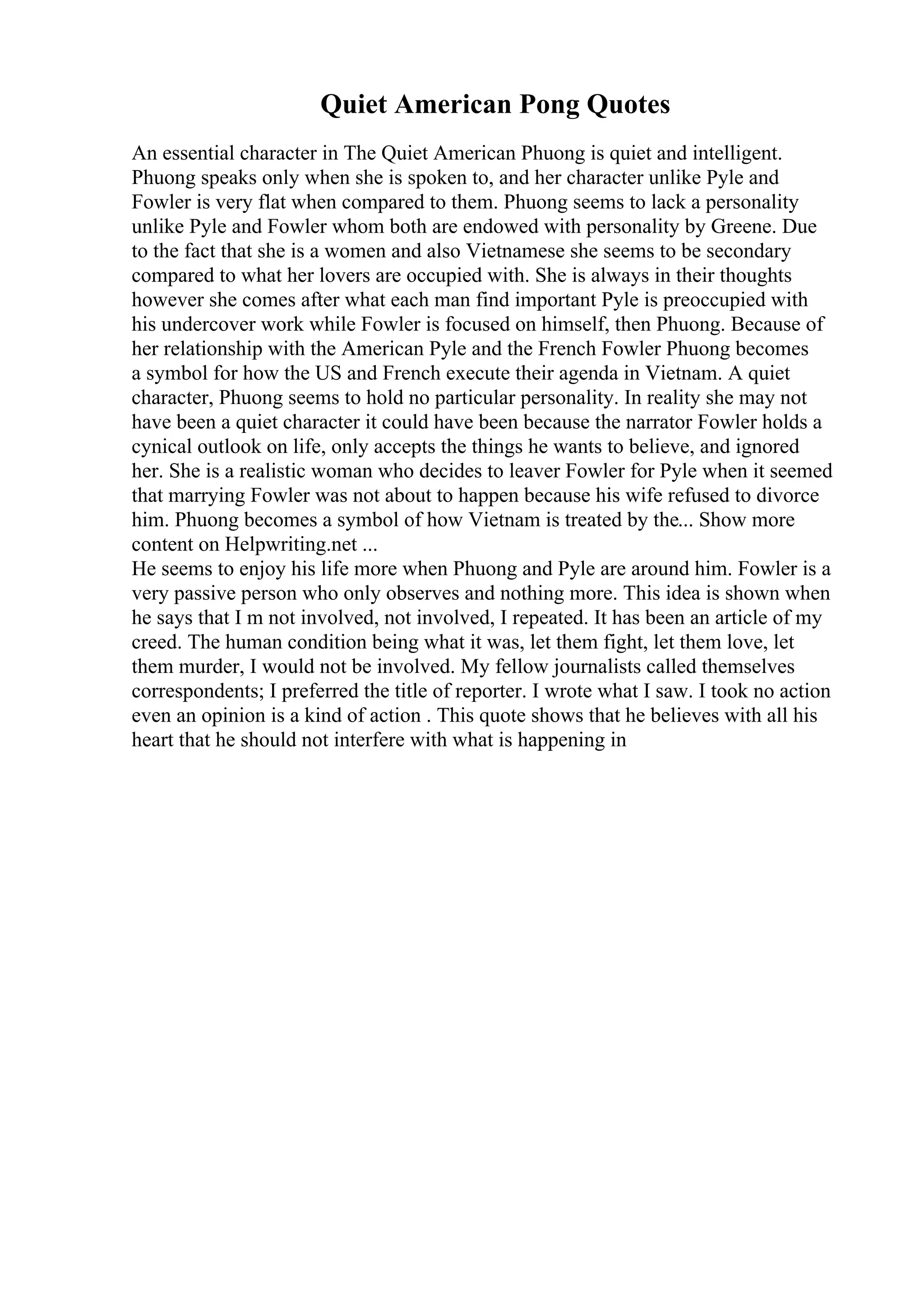 Quiet American Pong Quotes
An essential character in The Quiet American Phuong is quiet and intelligent.
Phuong speaks only when she is spoken to, and her character unlike Pyle and
Fowler is very flat when compared to them. Phuong seems to lack a personality
unlike Pyle and Fowler whom both are endowed with personality by Greene. Due
to the fact that she is a women and also Vietnamese she seems to be secondary
compared to what her lovers are occupied with. She is always in their thoughts
however she comes after what each man find important Pyle is preoccupied with
his undercover work while Fowler is focused on himself, then Phuong. Because of
her relationship with the American Pyle and the French Fowler Phuong becomes
a symbol for how the US and French execute their agenda in Vietnam. A quiet
character, Phuong seems to hold no particular personality. In reality she may not
have been a quiet character it could have been because the narrator Fowler holds a
cynical outlook on life, only accepts the things he wants to believe, and ignored
her. She is a realistic woman who decides to leaver Fowler for Pyle when it seemed
that marrying Fowler was not about to happen because his wife refused to divorce
him. Phuong becomes a symbol of how Vietnam is treated by the... Show more
content on Helpwriting.net ...
He seems to enjoy his life more when Phuong and Pyle are around him. Fowler is a
very passive person who only observes and nothing more. This idea is shown when
he says that I m not involved, not involved, I repeated. It has been an article of my
creed. The human condition being what it was, let them fight, let them love, let
them murder, I would not be involved. My fellow journalists called themselves
correspondents; I preferred the title of reporter. I wrote what I saw. I took no action
even an opinion is a kind of action . This quote shows that he believes with all his
heart that he should not interfere with what is happening in
 