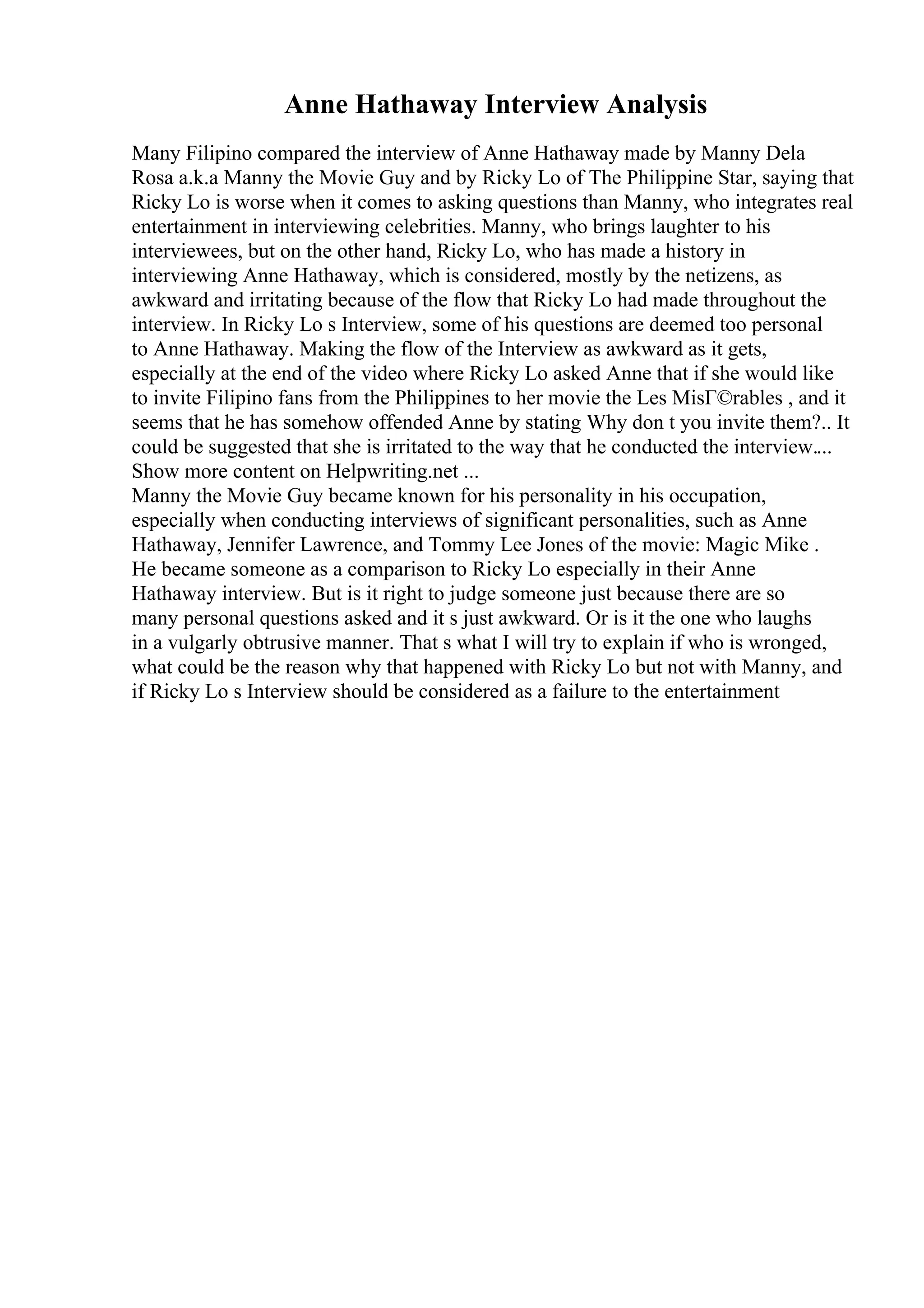 Anne Hathaway Interview Analysis
Many Filipino compared the interview of Anne Hathaway made by Manny Dela
Rosa a.k.a Manny the Movie Guy and by Ricky Lo of The Philippine Star, saying that
Ricky Lo is worse when it comes to asking questions than Manny, who integrates real
entertainment in interviewing celebrities. Manny, who brings laughter to his
interviewees, but on the other hand, Ricky Lo, who has made a history in
interviewing Anne Hathaway, which is considered, mostly by the netizens, as
awkward and irritating because of the flow that Ricky Lo had made throughout the
interview. In Ricky Lo s Interview, some of his questions are deemed too personal
to Anne Hathaway. Making the flow of the Interview as awkward as it gets,
especially at the end of the video where Ricky Lo asked Anne that if she would like
to invite Filipino fans from the Philippines to her movie the Les MisГ©rables , and it
seems that he has somehow offended Anne by stating Why don t you invite them?.. It
could be suggested that she is irritated to the way that he conducted the interview....
Show more content on Helpwriting.net ...
Manny the Movie Guy became known for his personality in his occupation,
especially when conducting interviews of significant personalities, such as Anne
Hathaway, Jennifer Lawrence, and Tommy Lee Jones of the movie: Magic Mike .
He became someone as a comparison to Ricky Lo especially in their Anne
Hathaway interview. But is it right to judge someone just because there are so
many personal questions asked and it s just awkward. Or is it the one who laughs
in a vulgarly obtrusive manner. That s what I will try to explain if who is wronged,
what could be the reason why that happened with Ricky Lo but not with Manny, and
if Ricky Lo s Interview should be considered as a failure to the entertainment
 