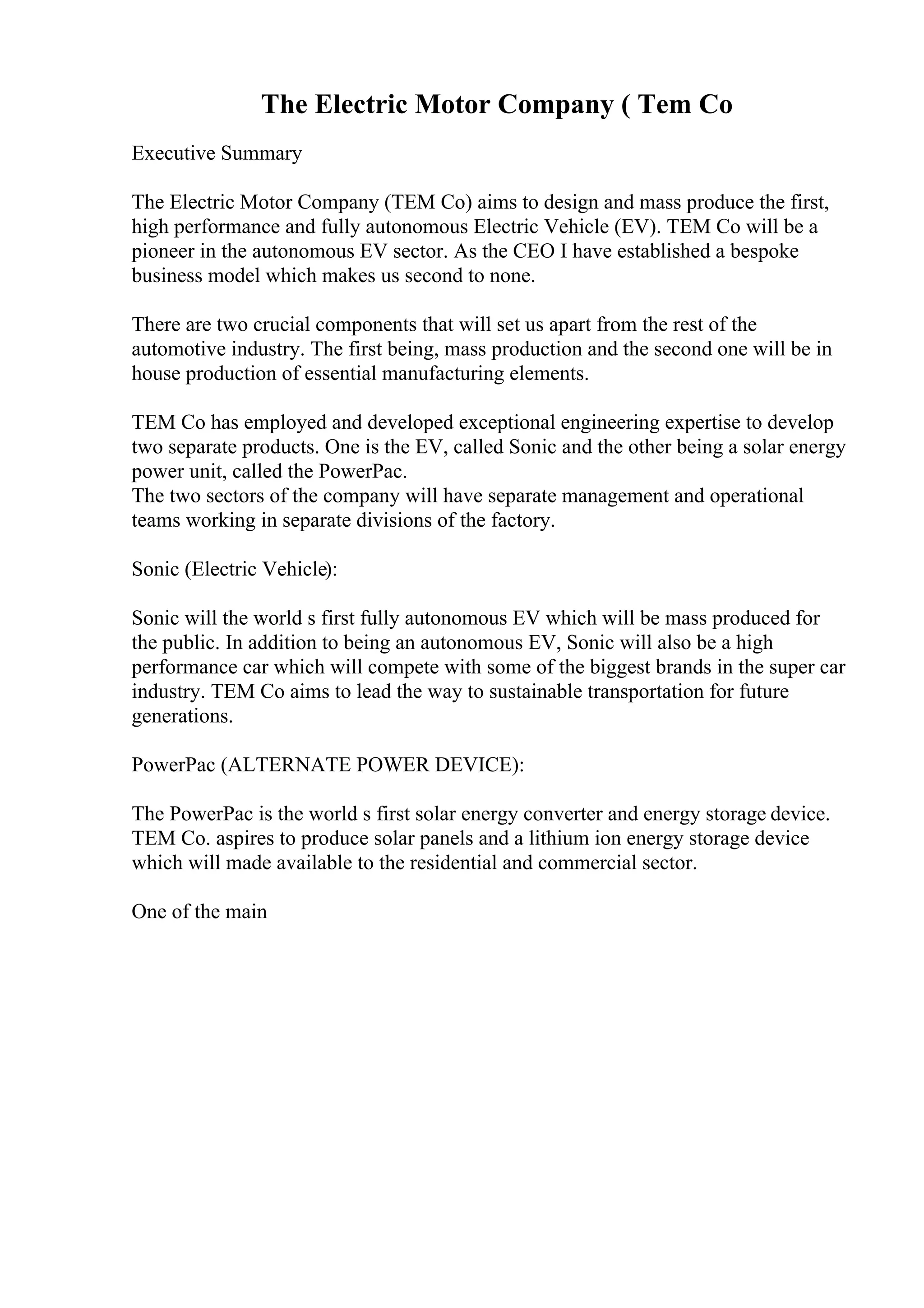 The Electric Motor Company ( Tem Co
Executive Summary
The Electric Motor Company (TEM Co) aims to design and mass produce the first,
high performance and fully autonomous Electric Vehicle (EV). TEM Co will be a
pioneer in the autonomous EV sector. As the CEO I have established a bespoke
business model which makes us second to none.
There are two crucial components that will set us apart from the rest of the
automotive industry. The first being, mass production and the second one will be in
house production of essential manufacturing elements.
TEM Co has employed and developed exceptional engineering expertise to develop
two separate products. One is the EV, called Sonic and the other being a solar energy
power unit, called the PowerPac.
The two sectors of the company will have separate management and operational
teams working in separate divisions of the factory.
Sonic (Electric Vehicle):
Sonic will the world s first fully autonomous EV which will be mass produced for
the public. In addition to being an autonomous EV, Sonic will also be a high
performance car which will compete with some of the biggest brands in the super car
industry. TEM Co aims to lead the way to sustainable transportation for future
generations.
PowerPac (ALTERNATE POWER DEVICE):
The PowerPac is the world s first solar energy converter and energy storage device.
TEM Co. aspires to produce solar panels and a lithium ion energy storage device
which will made available to the residential and commercial sector.
One of the main
 