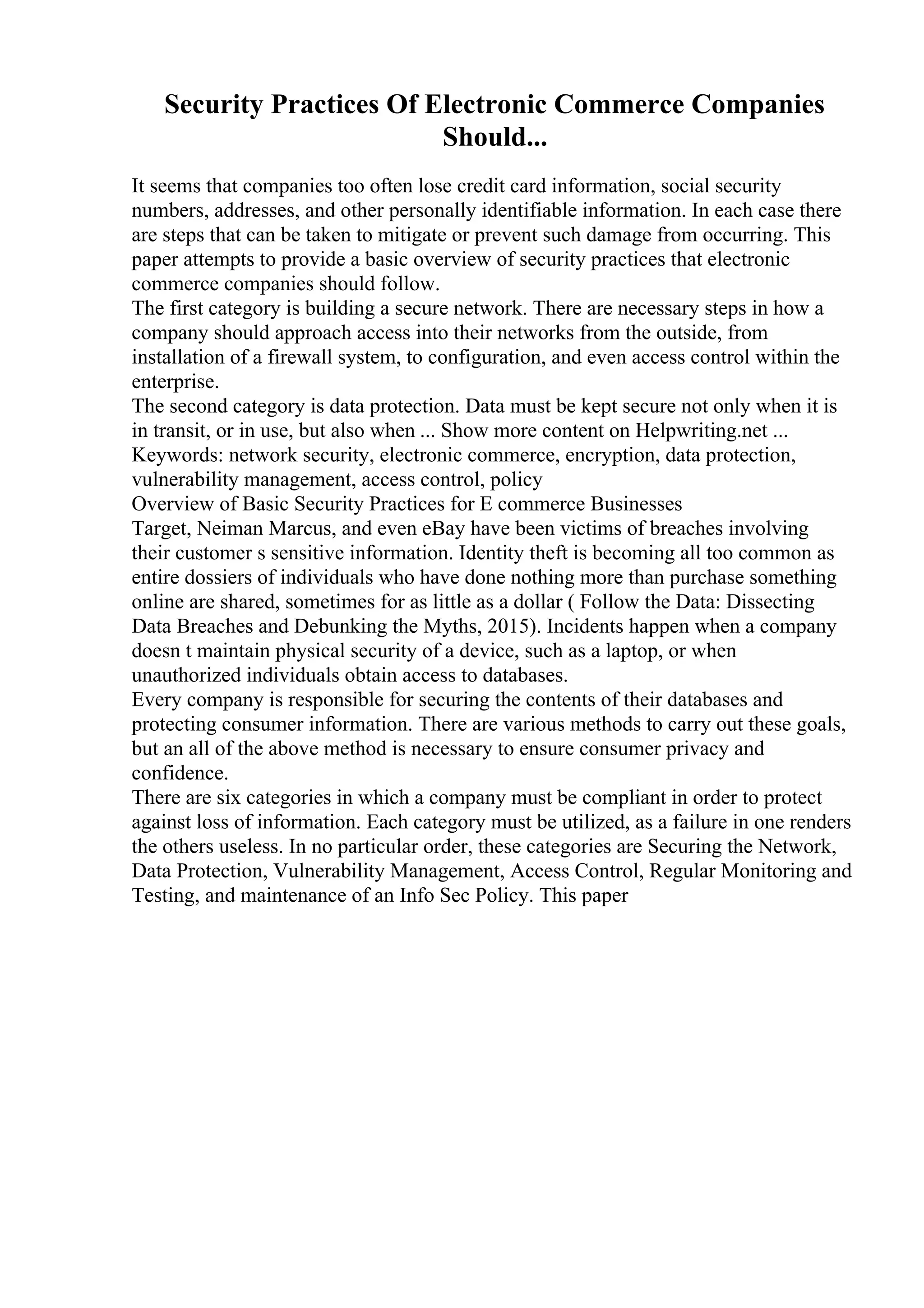 Security Practices Of Electronic Commerce Companies
Should...
It seems that companies too often lose credit card information, social security
numbers, addresses, and other personally identifiable information. In each case there
are steps that can be taken to mitigate or prevent such damage from occurring. This
paper attempts to provide a basic overview of security practices that electronic
commerce companies should follow.
The first category is building a secure network. There are necessary steps in how a
company should approach access into their networks from the outside, from
installation of a firewall system, to configuration, and even access control within the
enterprise.
The second category is data protection. Data must be kept secure not only when it is
in transit, or in use, but also when ... Show more content on Helpwriting.net ...
Keywords: network security, electronic commerce, encryption, data protection,
vulnerability management, access control, policy
Overview of Basic Security Practices for E commerce Businesses
Target, Neiman Marcus, and even eBay have been victims of breaches involving
their customer s sensitive information. Identity theft is becoming all too common as
entire dossiers of individuals who have done nothing more than purchase something
online are shared, sometimes for as little as a dollar ( Follow the Data: Dissecting
Data Breaches and Debunking the Myths, 2015). Incidents happen when a company
doesn t maintain physical security of a device, such as a laptop, or when
unauthorized individuals obtain access to databases.
Every company is responsible for securing the contents of their databases and
protecting consumer information. There are various methods to carry out these goals,
but an all of the above method is necessary to ensure consumer privacy and
confidence.
There are six categories in which a company must be compliant in order to protect
against loss of information. Each category must be utilized, as a failure in one renders
the others useless. In no particular order, these categories are Securing the Network,
Data Protection, Vulnerability Management, Access Control, Regular Monitoring and
Testing, and maintenance of an Info Sec Policy. This paper
 