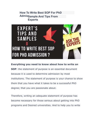 How To Write Best SOP For PhD
Admission?
Sample And Tips From
Experts
Everything you need to know about how to write an
SOP: the statement of purpose is an essential document
because it is used to determine admission by most
institutions. The statement of purpose is your chance to show
them that you have what it takes to be a successful PhD
degree; that you are passionate about.
Therefore, writing an adequate statement of purpose has
become necessary for those serious about getting into PhD
programs and Desired universities. And to help you to write
 