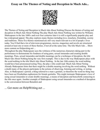 Essay on The Themes of Noting and Deception in Much Ado...
The Themes of Noting and Deception in Much Ado About Nothing Discuss the themes of noting and
deception in Much Ado About Nothing The play Much Ado About Nothing was written by Williams
Shakespeare in the late 1600 s and over four centuries later it is still a significantly popular play and
has widespread appeal. The play explores many themes including love, treachery, friendship, society
and traditions. These five themes mentioned are still very much relevant in a lot of people s lives
today. You ll find that a lot of television programmes, movies, magazines and novels are structured
around at least one or more of these themes, if not all at the same time. The title Much Ado ... Show
more content on Helpwriting.net ...
Throughout the play Shakespeare uses the wittiness of the numerous characters taking part in the
performance to demonstrate his fondness of using puns, sexual innuendos and creating double
meanings. Puns, sexual innuendos and double meanings can be a technique of deception, the title
Much Ado About Nothing being the very first example. This is due to the way Shakespeare plays with
the word nothing in the title Much Ado About Nothing . In the late 16th century the word nothing
would have been pronounced noting Thus, the play s title could read: Much Ado About Noting .
Already Shakespeare hints that there might be a double meaning involving the word nothing . Without
a doubt many of the players participate in the actions of observing, listening and writing, or noting.
Also, in Shakespeare s period, a thing referred to a man s genitals, so therefore the word no thing may
have been an Elizabethan euphemism for female genitalia. This might insinuate Shakespeare s love of
using sexual innuendos to create double meanings, a means of deception and henceforth connecting to
the title once again. Another example of Shakespeare using sexual innuendos as a method of deception
is the conversation between Benedick and
... Get more on HelpWriting.net ...
 