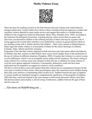 Media Violence Essay
There has been far reaching research on the link between televised violence and violent behavior
amongst adolescents. Current studies have shown a direct correlation between aggressive conduct and
watching violence depicted in many media services and suggest that media is a variable that put
children at risk of aggressive behavior (Huesmann, Moise Titus, Podolski, Eron, 1992). According to
the American Psychological Association, watching playing violent scenes them on games and
television, can desensitize children to the suffering and pain of others and may be a greater risk of
acting aggressively toward others and they re less bothered by violence in general and less likely to
see anything wrong with it. Studies disclose that children ... Show more content on Helpwriting.net ...
Many argue that media violence is at least partly to blame for the school shootings in Littleton,
Colorado, Taber, Alberta and Erfurt, Germany.
Proponents of the idea that violence depicted on both television and video games affects the behavior
of children state that, contrary to other beliefs, these scenes teach a higher sense of the justification of
the use of violence in different situations (Tompkins, 2003). It teaches that violence is a correct avenue
to solve differences, which is not an acceptable action within real life situations. The classic setting of
using violence for a virtuous cause may interpret in daily life into a validation for using violence to
even the score against supposed victimizers. Consequently, defenseless youth who have been
maltreated may be tempted to use aggressive means to resolve problems.
The hero in most of these scenes also teaches them that violence has no consequences because he/she
never gets in trouble for their actions. Most psychologists agree that experiences teach children during
their early years and have a longstanding effect on their lives. Toddlers between the ages of eighteen
to sixteen months are intelligent enough to comprehend the significance of the programs (Tompkins,
2003) that they watch and respond in the same manner to both actual and acted violence since their
link between dream and actuality is still not strong. Furthermore, toddlers between the ages of three
and five years are
... Get more on HelpWriting.net ...
 
