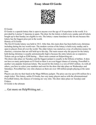Essay About El Gordo
El Gordo
El Gordo is a spanish lottery that is open to anyone over the age of 18 anywhere in the world. It is
provided by Loterias Y Apuestas in spain. The draw for the lottery is held every sunday and all tickets
bought up to that Sunday are eligible to win. The lottery s name translates to the fat one because this
lottery has the biggest price pot in the world.
History of El Gordo
The first El Gordo lottery was held in 1812. After that, this main draw has been held every christmas
including during the two world wars. The modern version of the lottery is held every sunday and is
open to players from all over the world. The older lottery was started as a way of collection money for
charities, a missions that are still held up to this day. The main reason why the payout for the lottery
held during christmas is usually astronomically high is because the entry tickets are so expensive.
Tickets can go as high as $280 during ... Show more content on Helpwriting.net ...
The draws take place on Tuesdays and the biggest jackpot is usually in the billions of dollars. It does
not have as many participants as El Gord so there is an even bigger chance of winning. PowerBall is
another very popular American lottery. The record for this lottery is a win of $365 million. As with all
others, you have to select your numbers and wait for the draw that take place on Wednesdays and
Saturdays. PowerBall has very slim chances as there are over 100 million people playing at the same
time.
Players can also try their hand at the Mega MIllions jackpot. The price can rise up to 656 million for a
single ticket. This lottery, unlike El Gordo, has very many players and as with the aforementioned
PowerBall lottery, the chances of winning are very slim. The draw takes place on Tuesdays and
Fridays.
El Gordo is the ultimate
... Get more on HelpWriting.net ...
 