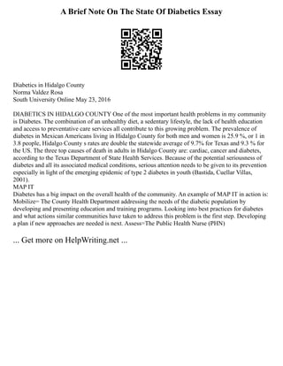 A Brief Note On The State Of Diabetics Essay
Diabetics in Hidalgo County
Norma Valdez Rosa
South University Online May 23, 2016
DIABETICS IN HIDALGO COUNTY One of the most important health problems in my community
is Diabetes. The combination of an unhealthy diet, a sedentary lifestyle, the lack of health education
and access to preventative care services all contribute to this growing problem. The prevalence of
diabetes in Mexican Americans living in Hidalgo County for both men and women is 25.9 %, or 1 in
3.8 people, Hidalgo County s rates are double the statewide average of 9.7% for Texas and 9.3 % for
the US. The three top causes of death in adults in Hidalgo County are: cardiac, cancer and diabetes,
according to the Texas Department of State Health Services. Because of the potential seriousness of
diabetes and all its associated medical conditions, serious attention needs to be given to its prevention
especially in light of the emerging epidemic of type 2 diabetes in youth (Bastida, Cuellar Villas,
2001).
MAP IT
Diabetes has a big impact on the overall health of the community. An example of MAP IT in action is:
Mobilize= The County Health Department addressing the needs of the diabetic population by
developing and presenting education and training programs. Looking into best practices for diabetes
and what actions similar communities have taken to address this problem is the first step. Developing
a plan if new approaches are needed is next. Assess=The Public Health Nurse (PHN)
... Get more on HelpWriting.net ...
 
