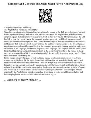 Compare And Contrast The Anglo Saxon Period And Present Day
Analyzing Yesterday s and Today s
The Anglo Saxon Period and Present Day
Travelling back in time to the period that is traditionally known as the dark ages; the time of war and
battles against the Vikings which was new invaders back then; the Anglo Saxon period has many
different aspects that are somehow unique to us. Such as how they have a different language the Old
English or how they greatly value the values of heroism, generosity and blood vengeance which
cannot be almost seen in the present time. There are many aspects that they have before, but we will
not focus on that. Instead, we will closely analyze the fact that by comparing it to the present day, we
can observe tremendous differences like how the power of woman was elevated somehow today, the
differences in our language, the Modern English to their language, Old English, how the leader or the
king should act before and even the dissimilarity in the social hierarchy. But is the change in these
aspects towards positivity? Or is it towards negativity? Are we really improving as they say? ... Show
more content on Helpwriting.net ...
In this current society, the levels of both male and female genders are somehow not even. Many
women are still fighting for the rights that they should have had but was chained to by society and
their belief that Men are superior to women . Another thing is how the social hierarchy divides us.
Instead of having a united community, we are divided into the lower, middle and higher class. In my
opinion, I would like a nation that has a society that is equal, no elevated positions in terms of money
and possession or in other terms a society where no one fights for money. But in the past periods
specifically the Anglo Saxon period, women had it worst and even the social hierarchy before had
been deeply planted into their civilization that no one can say no
... Get more on HelpWriting.net ...
 