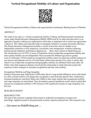Vertical Occupational Mobility of Labour and Organization
Vertical Occupational mobility of labour and organizational commitment; Banking Sector of Pakistan
ABSTRACT
The study of my topic i.e. vertical occupational mobility of labour and Organizational commitment
comes under Human Resource Management (HRM). HRM itself by its name describes that it is an
approach of people working in an organization which play an important role in achieving organization
s objective. This subject area basically helps in managing workforce to acquire maximum efficiency.
The Human Resources Management includes a variety of activities such as whether to use
independent contractors or hire employees, recruitment, time management, workforce planning,
training and development, performance appraisal etc. ... Show more content on Helpwriting.net ...
The second data set is of 1970 s Census of Population which resulted that occupational mobility and
inter country mobility are not independent when accounted for different age and sex groups.
Larry D. Schroeder. (1976) created an occupational mobility matrix by observing mobility patterns of
non movers and interstate movers of United States (observation period is five years or more), after
which it was evident that occupational and geographic mobility are affiliated which each other. He
further states that manpower planners must keep this relationship in mind when they project the
responses to their strategies to stimulate occupational and inter state mobility.
Occupational Mobility and Wage Inequality
Nachum Sicherman amp; Oded Galor (1990) states that if a wage profile difference across individuals
in a firm is found workers will change their occupation or quit from that specific firm. Furthermore,
Gueorgui Kambourov and Iourii Manovskii (2004) in their study indicate that occupational mobility
and wage inequality are interrelated. They developed a general equilibrium model which resulted that
increase in occupational mobility is 90% because of the significant increase in wage inequality over
the time.
RESEARCH DESIGN
RESEARCH TYPE
The type of this research is applied which means to undertake investigation to acquire new
knowledge. Applied research is directed mainly towards a specific practical aim. This research is not
... Get more on HelpWriting.net ...
 