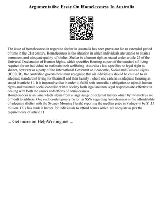 Argumentative Essay On Homelessness In Australia
The issue of homelessness in regard to shelter in Australia has been prevalent for an extended period
of time in the 21st century. Homelessness is the situation in which individuals are unable to attain a
permanent and adequate quality of shelter. Shelter is a human right as stated under article 25 of the
Universal Declaration of Human Rights, which specifies Housing as part of the standard of living
required for an individual to maintain their wellbeing. Australia s law specifies no legal right to
shelter, however as a party of the International Covenant on Economic, Social and Cultural Rights
(ICESCR), the Australian government must recognise that all individuals should be entitled to an
adequate standard of living for themself and their family , where one criteria is adequate housing as
stated in article 11. It is imperative that in order to fulfil both Australia s obligation to uphold human
rights and maintain social cohesion within society both legal and non legal responses are effective in
dealing with both the causes and effects of homelessness.
Homelessness is an issue which stems from a large range of external factors which by themselves are
difficult to address. One such contemporary factor in NSW regarding homelessness is the affordability
of adequate shelter with the Sydney Morning Herald reporting the median price in Sydney to be $1.15
million. This has made it harder for individuals to afford homes which are adequate as per the
requirements of article 11
... Get more on HelpWriting.net ...
 