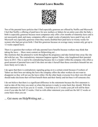 Parental Leave Benefits
Two of the parental leave policies that I find especially generous are offered by Netflix and Microsoft.
I feel that Netflix s offering of paid leave for new mothers or fathers for an entire year after the baby s
birth is especially generous because most companies only offer a few months of maternity leave and is
not necessarily paid, and many companies offer a couple weeks of paternity leave paid if any at all.
Microsoft was especially generous when they nearly doubled their paid leave to twenty weeks for
women who had just given birth. I find this generous because on average many women only get up to
12 weeks unpaid leave.
There is a question that workers will take parental leave benefits because workers may think that
taking the leave ... Show more content on Helpwriting.net ...
She mentions that she planned to work throughout the pregnancy and take limited time away like she
did with her son. The contradictory statement happens against Yahoo, who lengthened their parental
leave in 2013. This is said to be contradicting because she is a leader within the company who offers a
good amount of parental leave and if she does not take it herself than those coworkers beneath her are
more likely not to take it.
I do agree that there is contradictory signaling going on to a certain extent because if workers of
Yahoo see their boss not taking the leave the company offers the other workers do not want to
disappoint so they will not use the leave either. On the other hand, everyone lives their own life and
should make decisions that will best benefit them and their family and not base it off someone else.
I do not believe that there is a significant difference in the statements because the first statement is
read as take all the time you need, so when that person is ready to come back they should. With the
other statement of we ll see you in 12 weeks , I read that as in 12 weeks your job will still be there
even if you take the full 12 weeks. I feel as with either statement you could use the full 12 weeks or
come back when you are
... Get more on HelpWriting.net ...
 
