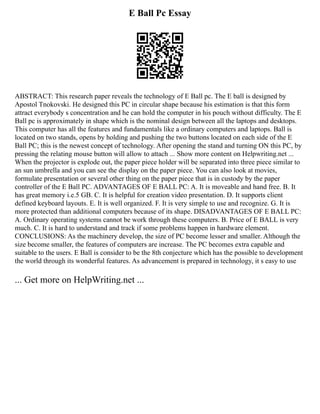E Ball Pc Essay
ABSTRACT: This research paper reveals the technology of E Ball pc. The E ball is designed by
Apostol Tnokovski. He designed this PC in circular shape because his estimation is that this form
attract everybody s concentration and he can hold the computer in his pouch without difficulty. The E
Ball pc is approximately in shape which is the nominal design between all the laptops and desktops.
This computer has all the features and fundamentals like a ordinary computers and laptops. Ball is
located on two stands, opens by holding and pushing the two buttons located on each side of the E
Ball PC; this is the newest concept of technology. After opening the stand and turning ON this PC, by
pressing the relating mouse button will allow to attach ... Show more content on Helpwriting.net ...
When the projector is explode out, the paper piece holder will be separated into three piece similar to
an sun umbrella and you can see the display on the paper piece. You can also look at movies,
formulate presentation or several other thing on the paper piece that is in custody by the paper
controller of the E Ball PC. ADVANTAGES OF E BALL PC: A. It is moveable and hand free. B. It
has great memory i.e.5 GB. C. It is helpful for creation video presentation. D. It supports client
defined keyboard layouts. E. It is well organized. F. It is very simple to use and recognize. G. It is
more protected than additional computers because of its shape. DISADVANTAGES OF E BALL PC:
A. Ordinary operating systems cannot be work through these computers. B. Price of E BALL is very
much. C. It is hard to understand and track if some problems happen in hardware element.
CONCLUSIONS: As the machinery develop, the size of PC become lesser and smaller. Although the
size become smaller, the features of computers are increase. The PC becomes extra capable and
suitable to the users. E Ball is consider to be the 8th conjecture which has the possible to development
the world through its wonderful features. As advancement is prepared in technology, it s easy to use
... Get more on HelpWriting.net ...
 