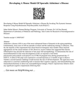 Developing A Mouse Model Of Sporadic Alzheimer s Disease
Developing A Mouse Model Of Sporadic Alzheimer s Disease By Invoking The Systemic Immune
Response Using Polyriboinosinic Polyribocytidilic Acid (PolyI:C)
Sahar Salimi Mosavi, Human Biology Program, University of Toronto, Dr. Lili Naz Hazrati,
Department of Laboratory of Medicine and Pathology, Tanz Centre for Research in Neurodegenerative
Diseases
Turnitin receipt #: 549076367
Abstract
Alzheimer s disease (AD) is one of the most widespread forms of dementia in the aging population.
Unfortunately, most cases of AD are sporadic in nature and the underlying etiology is unknown. Thus
far, the majority of the experiments have been based on transgenic mice models where amyloid
aggregations are the causal initiator of AD. However, recent evidence has suggested that chronic
inflammation may precede the induction of late onset AD neuropathology. To demonstrate the role of
neuroinflamamtion in late onset development of AD, we injected a viral mimic
polyinosinic:polycytidylic acid (polyI:C) to C57BL/6J pregnant mice during gestational day 17
(GD17). A subset of the pups were exposed to a second injection at 12 months of age to observe
whether a second immune challenge would increase the rate of AD development. The aged mice were
subjected to a cued fear conditioning task to measure their cognitive capacity, and immunoblotting and
immunohistochemistry to detect any neuropathological changes. PolyI:C injected mice failed to show
any significant cognitive impairments following their
... Get more on HelpWriting.net ...
 