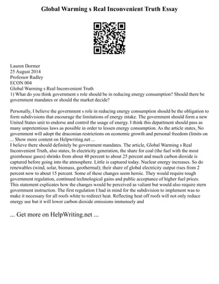 Global Warming s Real Inconvenient Truth Essay
Lauren Dormer
25 August 2014
Professor Radley
ECON 004
Global Warming s Real Inconvenient Truth
1) What do you think government s role should be in reducing energy consumption? Should there be
government mandates or should the market decide?
Personally, I believe the government s role in reducing energy consumption should be the obligation to
form subdivisions that encourage the limitations of energy intake. The government should form a new
United States unit to endorse and control the usage of energy. I think this department should pass as
many unpretentious laws as possible in order to lessen energy consumption. As the article states, No
government will adopt the draconian restrictions on economic growth and personal freedom (limits on
... Show more content on Helpwriting.net ...
I believe there should definitely be government mandates. The article, Global Warming s Real
Inconvenient Truth, also states, In electricity generation, the share for coal (the fuel with the most
greenhouse gases) shrinks from about 40 percent to about 25 percent and much carbon dioxide is
captured before going into the atmosphere. Little is captured today. Nuclear energy increases. So do
renewables (wind, solar, biomass, geothermal); their share of global electricity output rises from 2
percent now to about 15 percent. Some of these changes seem heroic. They would require tough
government regulation, continued technological gains and public acceptance of higher fuel prices.
This statement explicates how the changes would be perceived as valiant but would also require stern
government instruction. The first regulation I had in mind for the subdivision to implement was to
make it necessary for all roofs white to redirect heat. Reflecting heat off roofs will not only reduce
energy use but it will lower carbon dioxide emissions immensely and
... Get more on HelpWriting.net ...
 