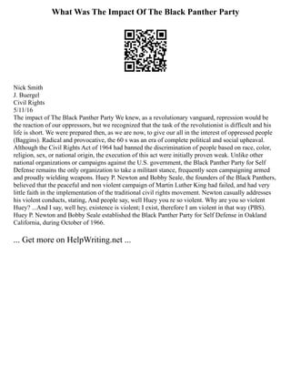 What Was The Impact Of The Black Panther Party
Nick Smith
J. Buergel
Civil Rights
5/11/16
The impact of The Black Panther Party We knew, as a revolutionary vanguard, repression would be
the reaction of our oppressors, but we recognized that the task of the revolutionist is difficult and his
life is short. We were prepared then, as we are now, to give our all in the interest of oppressed people
(Baggins). Radical and provocative, the 60 s was an era of complete political and social upheaval.
Although the Civil Rights Act of 1964 had banned the discrimination of people based on race, color,
religion, sex, or national origin, the execution of this act were initially proven weak. Unlike other
national organizations or campaigns against the U.S. government, the Black Panther Party for Self
Defense remains the only organization to take a militant stance, frequently seen campaigning armed
and proudly wielding weapons. Huey P. Newton and Bobby Seale, the founders of the Black Panthers,
believed that the peaceful and non violent campaign of Martin Luther King had failed, and had very
little faith in the implementation of the traditional civil rights movement. Newton casually addresses
his violent conducts, stating, And people say, well Huey you re so violent. Why are you so violent
Huey? ...And I say, well hey, existence is violent; I exist, therefore I am violent in that way (PBS).
Huey P. Newton and Bobby Seale established the Black Panther Party for Self Defense in Oakland
California, during October of 1966.
... Get more on HelpWriting.net ...
 