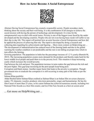 How An Actor Become A Social Entrepreneur
Abstract Having Social Entrepreneur has created a responsible society. People nowadays starts
thinking about the society and their well being. It is the combination of all energies to achieve the
social mission with having the picture of technology and development. It is time for the
entrepreneurial ways to deal with social issues. Poverty is one of the biggest issue faced by the under
developed and the developing countries. People who are not even having basic needs will suffer to run
their day to day life. This report will portrait how an actor become a Social Entrepreneur and how did
he applied the process of achieving that role. The report is developed by doing a research and
collecting data regarding his achievements and figuring ... Show more content on Helpwriting.net ...
The development of industrialization has reduced most of the farming lands and due to the global
warming the weather condition is not predictable and the rain is not falling on proper time which in
turn affects the farming.
Growing population: The population in India has the percentage increase of 1.2 % yearly (Hamish M,
2015). The increasing population creates more demand for the products and thereby make hard for the
lower middle level people and push them in to the poverty level. This situation is keep increasing
yearly which increases the overall poverty.
Gap between the rich and poor: The population increase in turns makes the gap between the rich and
the poor higher. This gap keep increasing do the poor people keep being poor.
Corruption and black money: Another major factor that leads to the poverty is corruption. Though
government tries to eradicate the corruption it is still occurring in many part of the India as per the
statistics.
Salman Khan portfolio
Abdul Rashid Salim Salman Khan credited as Salman Khan is an Indian film on screen character,
maker, TV character, vocalist, producer, television personality, singer and humanitarian. He has his
film Career of more than 25 years, in his career Salman has achieved numerous awards, including two
National Film Awards as a best film creator, and two Film Fare Awards as a best on screen actor
... Get more on HelpWriting.net ...
 
