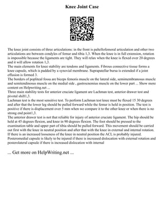 Knee Joint Case
The knee joint consists of three articulations: in the front is paltellofemoral articulation and other two
articulations are between condyles of femur and tibia 1,3. When the knee is in full extension, rotation
is impossible because the ligaments are tight. They will relax when the knee is flexed over 20 degrees
and it will allow rotation 1,3.
The main elements for knee stability are tendons and ligaments. Fibrous connective tissue forms a
knee capsule, which is padded by a synovial membrane. Suprapatellar bursa is extended if a joint
effusion is formed 3.
The borders of popliteal fossa are biceps femoris muscle on the lateral side, semimembranosus muscle
and semitendinosus muscle on the medial side , gastrocnemius muscle on the lower part ... Show more
content on Helpwriting.net ...
Three main stability tests for anterior cruciate ligament are Lachman test, anterior drawer test and
pivotal shift1,3.
Lachman test is the most sensitive test. To perform Lachman test knee must be flexed 15 30 degrees
and after that the lower leg should be pulled forward while the femur is held in position. The test is
positive if there is displacement over 5 mm when we compare it to the other knee or when there is no
strong end point1,3.
The anterior drawer test is not that reliable for injury of anterior cruciate ligament. The hip should be
held at 45 degrees flexion, and knee in 90 degrees flexion. The foot should be pressed to the
examination table and upper part of tibia should be pulled forward. This movement should be carried
out first with the knee in neutral position and after that with the knee in external and internal rotation.
If there is an increased looseness of the knee in neutral position the ACL is probably injured.
Posteromedial capsule is likely to be injured if there is increased dislocation with external rotation and
posterolateral capsule if there is increased dislocation with internal
... Get more on HelpWriting.net ...
 