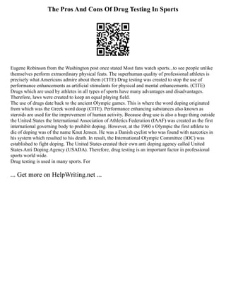 The Pros And Cons Of Drug Testing In Sports
Eugene Robinson from the Washington post once stated Most fans watch sports...to see people unlike
themselves perform extraordinary physical feats. The superhuman quality of professional athletes is
precisely what Americans admire about them (CITE) Drug testing was created to stop the use of
performance enhancements as artificial stimulants for physical and mental enhancements. (CITE)
Drugs which are used by athletes in all types of sports have many advantages and disadvantages.
Therefore, laws were created to keep an equal playing field.
The use of drugs date back to the ancient Olympic games. This is where the word doping originated
from which was the Greek word doop (CITE). Performance enhancing substances also known as
steroids are used for the improvement of human activity. Because drug use is also a huge thing outside
the United States the International Association of Athletics Federation (IAAF) was created as the first
international governing body to prohibit doping. However, at the 1960 s Olympic the first athlete to
die of doping was of the name Knut Jensen. He was a Danish cyclist who was found with narcotics in
his system which resulted to his death. In result, the International Olympic Committee (IOC) was
established to fight doping. The United States created their own anti doping agency called United
States Anti Doping Agency (USADA). Therefore, drug testing is an important factor in professional
sports world wide.
Drug testing is used in many sports. For
... Get more on HelpWriting.net ...
 