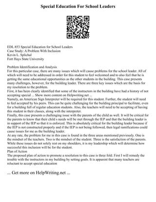Special Education For School Leaders
EDL 853 Special Education for School Leaders
Case Study: A Problem With Inclusion
Kevin L. Splichal
Fort Hays State University
Problem Identification and Analysis
For this particular case, there are many issues which will cause problems for the school leader. All of
which will need to be addressed in order for this student to feel welcomed and to also feel that he is
getting the same educational opportunities as the other students in the building. This case presents
many challenges, however, for the building leader. There are three key issues which are the basis for
my resolution to the problem.
First, it has been clearly identified that some of the instructors in the building have had a history of not
accepting special ... Show more content on Helpwriting.net ...
Namely, an American Sign Interpreter will be required for this student. Further, the student will need
to feel accepted by his peers. This can be quite challenging for the building principal to facilitate, even
for a building full of regular education students. Also, the teachers will need to be accepting of having
this student in their classes, along with the interpreter.
Finally, this case presents a challenging issue with the parents of the child as well. It will be critical for
the parents to know that their child s needs will be met through the IEP and that the building leader is
in support of the IEP so that it is enforced. This is absolutely critical for the building leader because if
the IEP is not constructed properly and if the IEP is not being followed, then legal ramifications could
cause issues for me as the building leader.
At any rate, the problem for me in this case is found in the three areas mentioned previously. One is
the mindset of the teachers. Two is the mindset of the student. Three is the satisfaction of the parents.
While these issues do not solely rest on my shoulders, it is my leadership which will determine how
successful this inclusion will be for the student.
Plan of Action
The proposed plan of action to promote a resolution to this case is three fold. First I will remedy the
trouble with the instructors in my building by setting goals. It is apparent that many teachers are
reluctant to accept special education
... Get more on HelpWriting.net ...
 