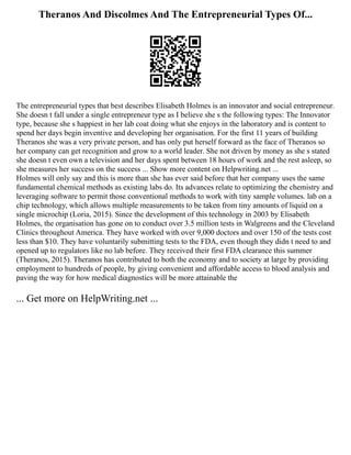 Theranos And Discolmes And The Entrepreneurial Types Of...
The entrepreneurial types that best describes Elisabeth Holmes is an innovator and social entrepreneur.
She doesn t fall under a single entrepreneur type as I believe she s the following types: The Innovator
type, because she s happiest in her lab coat doing what she enjoys in the laboratory and is content to
spend her days begin inventive and developing her organisation. For the first 11 years of building
Theranos she was a very private person, and has only put herself forward as the face of Theranos so
her company can get recognition and grow to a world leader. She not driven by money as she s stated
she doesn t even own a television and her days spent between 18 hours of work and the rest asleep, so
she measures her success on the success ... Show more content on Helpwriting.net ...
Holmes will only say and this is more than she has ever said before that her company uses the same
fundamental chemical methods as existing labs do. Its advances relate to optimizing the chemistry and
leveraging software to permit those conventional methods to work with tiny sample volumes. lab on a
chip technology, which allows multiple measurements to be taken from tiny amounts of liquid on a
single microchip (Loria, 2015). Since the development of this technology in 2003 by Elisabeth
Holmes, the organisation has gone on to conduct over 3.5 million tests in Walgreens and the Cleveland
Clinics throughout America. They have worked with over 9,000 doctors and over 150 of the tests cost
less than $10. They have voluntarily submitting tests to the FDA, even though they didn t need to and
opened up to regulators like no lab before. They received their first FDA clearance this summer
(Theranos, 2015). Theranos has contributed to both the economy and to society at large by providing
employment to hundreds of people, by giving convenient and affordable access to blood analysis and
paving the way for how medical diagnostics will be more attainable the
... Get more on HelpWriting.net ...
 