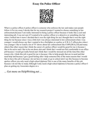 Essay On Police Officer
What is a police officer.A police officer is someone who enforces the law and makes sure people
follow it.For my essay I decide that for my research project I wanted to choose something in law
enforcement,because I am really interseted in being a police officer because it looks like a cool and
interesting job..I was not sure if I wanted to be a police officer or a detective or something else but
when i looked into it more I decided that it was the right thing for me.I thought that it was the right
thing for me because since i was a little kid i was always interested in law enforcement.when i was
younger i would always say that i wanted to be a firefighter or a police or S.W.A.T officer,also when i
was younger i like to watch a lot of TV shows about law enforcement like COPS,DEA,CSI,and many
others.One other reason that i think the career of a police officer would be good for me is because i
like to be active and i like to be out doors alot and i think that i would not feel comfortable in an office
job because i would get really bored and i think that i would be stressed out all the time.One other
reason why i think this job is good for me is because i like to help people that are in need and that
need help and because i get a good feeling after i help someone.One of the main reasons that i would
like to have this job is because i do not have to study or go to school alot.I say this because to become
apolice officer you only need a high school diploma.This is one of the many benefits of this job
because i do not like to study.Although I only need a high school diploma to become a police officer I
plan on getting my Associates degree or a
... Get more on HelpWriting.net ...
 