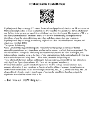 Psychodynamic Psychotherapy
Psychodynamic Psychotherapy (PP) rooted from traditional psychoanalysis theories. PP operates with
the basic assumption that focuses on unconscious processes that recognise how a person s behaviour
and feelings in the present are rooted from childhood experience in the past. The objective of PP is to
facilitate client to reach self awareness and to have a better understanding of the problems by
identifying where the origin of the issue as well as underlying causes that may be present.
Psychodynamic Psychotherapy places heavy emphasis on client s relationships and interpersonal
experience (Shedler, 2010).
Therapeutic Relationship
Gelso Carter (1985) suggested therapeutic relationship as the feelings and attitudes that the
counselling participants have toward one another and the manner in which these are expressed . The
establishment of a therapeutic relationship between the therapist and the client that is open, non
judgmental and empathic serve as the basis of new internalisations. It allows the client to develop trust
towards the therapist and bring about ... Show more content on Helpwriting.net ...
These adaptive behaviour, feelings and thoughts that are projected, stemmed from past interactions
with significant figures in the client s life. There are two types of transference.
Positive transference. Occur when client experiences positive feelings such as fondness, trust,
concern, admiration. It may contribute to forming a healthy alliance, however, it may become an
obstruction when love and sexual desire strongly involved (Chua, 2017). In the case study, Mei Lin
observed to developed a positive transference of trust as she was able to share her past painful
experience as well as her marital issue to the
... Get more on HelpWriting.net ...
 