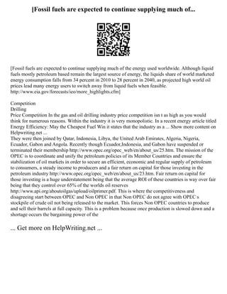 [Fossil fuels are expected to continue supplying much of...
[Fossil fuels are expected to continue supplying much of the energy used worldwide. Although liquid
fuels mostly petroleum based remain the largest source of energy, the liquids share of world marketed
energy consumption falls from 34 percent in 2010 to 28 percent in 2040, as projected high world oil
prices lead many energy users to switch away from liquid fuels when feasible.
http://www.eia.gov/forecasts/ieo/more_highlights.cfm]
Competition
Drilling
Price Competition In the gas and oil drilling industry price competition isn t as high as you would
think for numerous reasons. Within the industry it is very monopolistic. In a recent energy article titled
Energy Efficiency: May the Cheapest Fuel Win it states that the industry as a ... Show more content on
Helpwriting.net ...
They were then joined by Qatar, Indonesia, Libya, the United Arab Emirates, Algeria, Nigeria,
Ecuador, Gabon and Angola. Recently though Ecuador,Indonesia, and Gabon have suspended or
terminated their membership http://www.opec.org/opec_web/en/about_us/25.htm. The mission of the
OPEC is to coordinate and unify the petroleum policies of its Member Countries and ensure the
stabilization of oil markets in order to secure an efficient, economic and regular supply of petroleum
to consumers, a steady income to producers and a fair return on capital for those investing in the
petroleum industry http://www.opec.org/opec_web/en/about_us/23.htm. Fair return on capital for
those investing is a huge understatement being that the average ROI of these countries is way over fair
being that they control over 65% of the worlds oil reserves
http://www.api.org/aboutoilgas/upload/oilprimer.pdf. This is where the competitiveness and
disagreeing start between OPEC and Non OPEC in that Non OPEC do not agree with OPEC s
stockpile of crude oil not being released to the market. This forces Non OPEC countries to produce
and sell their barrels at full capacity. This is a problem because once production is slowed down and a
shortage occurs the bargaining power of the
... Get more on HelpWriting.net ...
 
