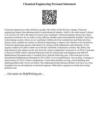 Chemical Engineering Personal Statement
Chemical engineers are often defined as people who refine oil but this have change. Chemical
engineering ranges from pharmaceutical to petrochemical industry, which is the main reason I choose
it as it leaves me with wide option of careers once I graduate. Chemical engineer always have these
question in mind how do we make it more efficient, durable and environmentally friendly? and living
in developing country where our air is polluted, children die from malnutrition and fishes die from
factory waste, sparked my interest in chemical engineering to improve the situation in my hometown.
Chemical engineering requires individual to be strong in both mathematics and chemistry. It also
requires student to be able to think out of the box and think of alternative solution. My ability and
deep interest in the subject can be seen from the various competition I took part in. In 2014, I took part
in Science UNSW where I attained distinction (top 8% nationwide) and Singapore and ASEAN
Mathematical Olympiad where I awarded silver; gold the following year. I also took part in Asia
International Mathematical Olympiad in 2014 where I was awarded bronze. Just recently, I manage to
attain bronze in C3L6. In these competitions, I learn about problem solving, critical thinking and
tackling problem that I never see before. My mathematical and chemical abilities will serve as a firm
foundation for my development as chemical engineer. Math allows engineers to break down large
problems into
... Get more on HelpWriting.net ...
 