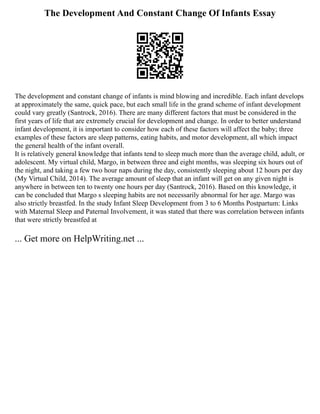 The Development And Constant Change Of Infants Essay
The development and constant change of infants is mind blowing and incredible. Each infant develops
at approximately the same, quick pace, but each small life in the grand scheme of infant development
could vary greatly (Santrock, 2016). There are many different factors that must be considered in the
first years of life that are extremely crucial for development and change. In order to better understand
infant development, it is important to consider how each of these factors will affect the baby; three
examples of these factors are sleep patterns, eating habits, and motor development, all which impact
the general health of the infant overall.
It is relatively general knowledge that infants tend to sleep much more than the average child, adult, or
adolescent. My virtual child, Margo, in between three and eight months, was sleeping six hours out of
the night, and taking a few two hour naps during the day, consistently sleeping about 12 hours per day
(My Virtual Child, 2014). The average amount of sleep that an infant will get on any given night is
anywhere in between ten to twenty one hours per day (Santrock, 2016). Based on this knowledge, it
can be concluded that Margo s sleeping habits are not necessarily abnormal for her age. Margo was
also strictly breastfed. In the study Infant Sleep Development from 3 to 6 Months Postpartum: Links
with Maternal Sleep and Paternal Involvement, it was stated that there was correlation between infants
that were strictly breastfed at
... Get more on HelpWriting.net ...
 