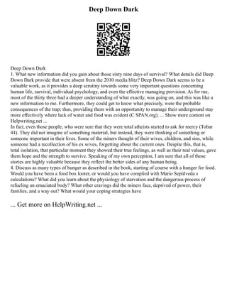 Deep Down Dark
Deep Down Dark
1. What new information did you gain about those sixty nine days of survival? What details did Deep
Down Dark provide that were absent from the 2010 media blitz? Deep Down Dark seems to be a
valuable work, as it provides a deep scrutiny towards some very important questions concerning
human life, survival, individual psychology, and even the effective managing provision. As for me,
most of the thirty three had a deeper understanding of what exactly, was going on, and this was like a
new information to me. Furthermore, they could get to know what precisely, were the probable
consequences of the trap; thus, providing them with an opportunity to manage their underground stay
more effectively where lack of water and food was evident (C SPAN.org). ... Show more content on
Helpwriting.net ...
In fact, even those people, who were sure that they were total atheists started to ask for mercy (Tobar
44). They did not imagine of something material, but instead, they were thinking of something or
someone important in their lives. Some of the miners thought of their wives, children, and sins, while
someone had a recollection of his ex wives, forgetting about the current ones. Despite this, that is,
total isolation, that particular moment they showed their true feelings, as well as their real values, gave
them hope and the strength to survive. Speaking of my own perception, I am sure that all of those
stories are highly valuable because they reflect the better sides of any human being.
4. Discuss as many types of hunger as described in the book, starting of course with a hunger for food.
Would you have been a food box looter, or would you have complied with Mario Sepúlveda s
calculations? What did you learn about the physiology of starvation and the dangerous process of
refueling an emaciated body? What other cravings did the miners face, deprived of power, their
families, and a way out? What would your coping strategies have
... Get more on HelpWriting.net ...
 