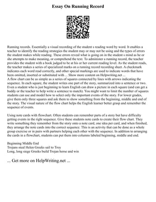 Essay On Running Record
Running records. Essentially a visual recording of the student s reading word by word. It enables a
teacher to identify the reading strategies the student may or may not be using and the types of errors
the student makes while reading. These errors reveal what is going on in the student s mind as he or
she attempts to make meaning, or comprehend the text. To administer a running record, the teacher
provides the student with a book judged to be at his or her current reading level. As the student reads,
the teacher makes a series of specialized marks on a running record recording sheet. A checkmark
indicates each word read correctly, and other special markings are used to indicate words that have
been omitted, inserted or substituted with ... Show more content on Helpwriting.net ...
A flow chart can be as simple as a series of squares connected by lines with arrows indicating the
sequence. In each square, the student writes one part of the story, summarized into a sentence or two.
Even a student who is just beginning to learn English can draw a picture in each square (and can get a
buddy or the teacher to help write a sentence to match). You might want to limit the number of squares
students can use and model how to select only the important events of the story. For lower grades,
give them only three squares and ask them to show something from the beginning, middle and end of
the story. The visual nature of the flow chart helps the English learner better grasp and remember the
sequence of events.
Using note cards with flowchart. Often students can remember parts of a story but have difficulty
getting events in the right sequence. Give these students note cards to create their flow chart. They
write something they remember from the story onto a note card, one idea per card, and when finished,
they arrange the note cards into the correct sequence. This is an activity that can be done as a whole
group exercise or in pairs with partners helping each other with the sequence. In addition to arranging
the cards in a flowchart, students can put them into columns labeled beginning, middle and end.
Beginning Middle End
Trojans steal Helen Greeks sail to Troy
Long, long siege Greeks build Trojan horse and win
... Get more on HelpWriting.net ...
 