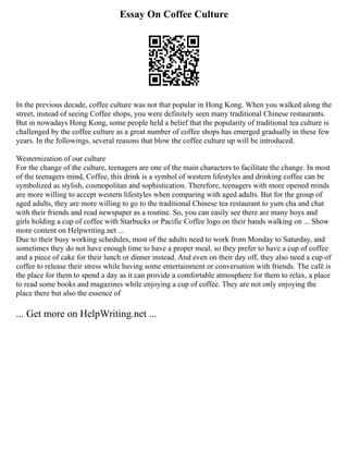 Essay On Coffee Culture
In the previous decade, coffee culture was not that popular in Hong Kong. When you walked along the
street, instead of seeing Coffee shops, you were definitely seen many traditional Chinese restaurants.
But in nowadays Hong Kong, some people held a belief that the popularity of traditional tea culture is
challenged by the coffee culture as a great number of coffee shops has emerged gradually in these few
years. In the followings, several reasons that blow the coffee culture up will be introduced.
Westernization of our culture
For the change of the culture, teenagers are one of the main characters to facilitate the change. In most
of the teenagers mind, Coffee, this drink is a symbol of western lifestyles and drinking coffee can be
symbolized as stylish, cosmopolitan and sophistication. Therefore, teenagers with more opened minds
are more willing to accept western lifestyles when comparing with aged adults. But for the group of
aged adults, they are more willing to go to the traditional Chinese tea restaurant to yum cha and chat
with their friends and read newspaper as a routine. So, you can easily see there are many boys and
girls holding a cup of coffee with Starbucks or Pacific Coffee logo on their hands walking on ... Show
more content on Helpwriting.net ...
Due to their busy working schedules, most of the adults need to work from Monday to Saturday, and
sometimes they do not have enough time to have a proper meal, so they prefer to have a cup of coffee
and a piece of cake for their lunch or dinner instead. And even on their day off, they also need a cup of
coffee to release their stress while having some entertainment or conversation with friends. The café is
the place for them to spend a day as it can provide a comfortable atmosphere for them to relax, a place
to read some books and magazines while enjoying a cup of coffee. They are not only enjoying the
place there but also the essence of
... Get more on HelpWriting.net ...
 