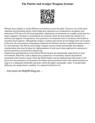 The Patriot And Avenger Weapons Systems
Military forces deploy to vastly different environments across the globe. However, two of the most
important discriminating factors which shape how operations are conducted are acceptance and
protection of US forces by the local population. Operational environments are roughly sorted into two
major categories. Permissive environments are locations where the host nation has control of its
territory and supports US operations. Non permissive environments refer to locations with hostile or
uncertain local response. Although the weapon s systems and sensors do not change from one location
to the next, the environment surrounding a deployed Air Defense unit has a significant impact on how
it is best operated. The Patriot and Avenger weapons systems clearly demonstrate the disparate
considerations that must be taken for implementation of each asset when employed in a permissive
and non permissive environment respectively.
Employment and Operations of the Patriot Missile System are dramatically impacted by its host
environment. When the a unit is deployed to a permissive environment, treaties and political
agreements often restrict exactly where the Patriot battery can be emplaced and what assets it will
cover. In a non permissive environment, the Patriot unit can position itself in the optimal position as
long as it is adequately defensible and nests within the higher commander s plan. A second major
difference for employment is mobility. It is typical for Patriot to be
... Get more on HelpWriting.net ...
 